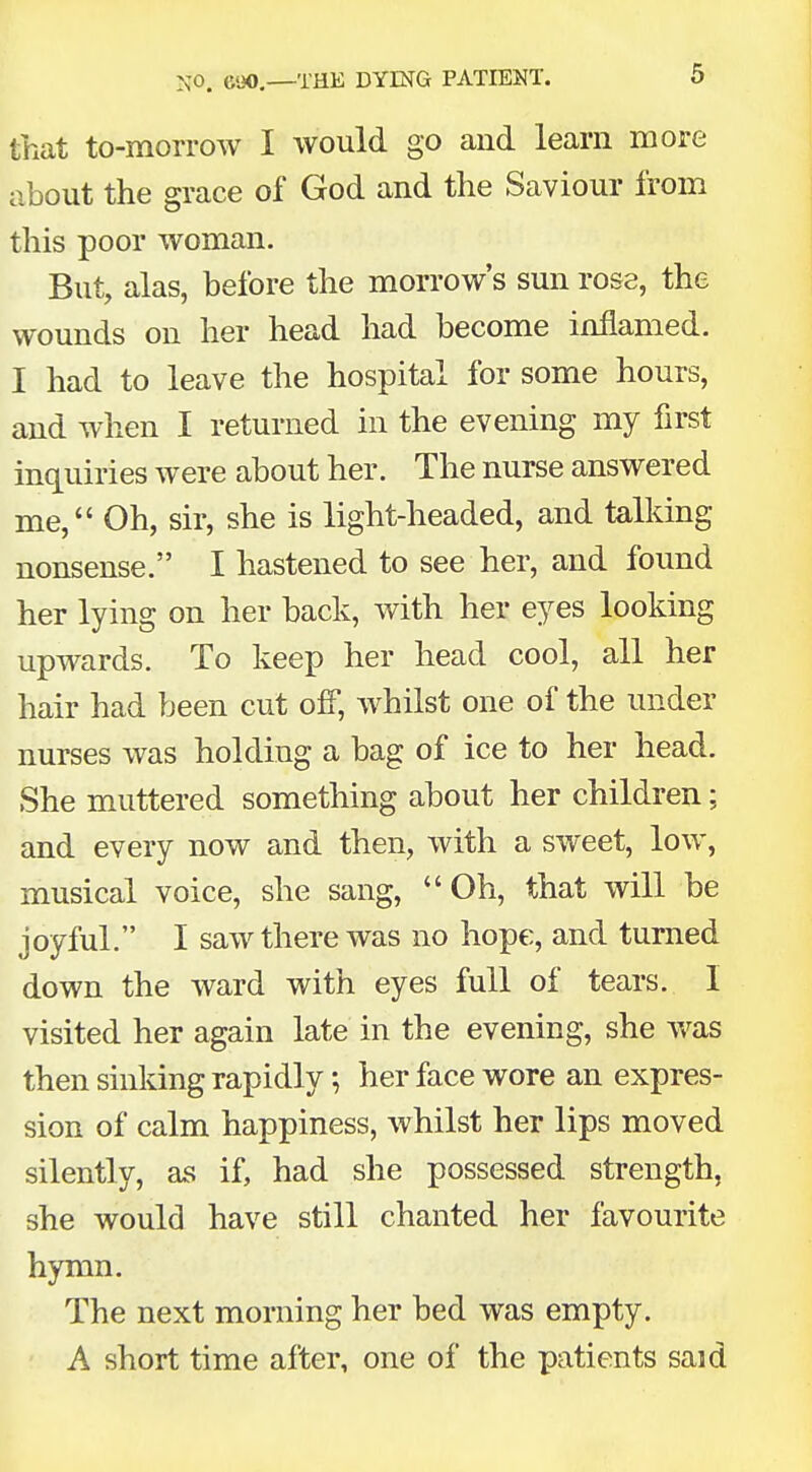 that to-morrow I would go and learn more about the grace of God and the Saviour from this poor woman. But, alas, before the morrow's sun rose, the wounds on her head had become inflamed. I had to leave the hospital for some hours, and when I returned in the evening my first inquiries were about her. The nurse answered me, Oh, sir, she is light-headed, and talking nonsense. I hastened to see her, and found her lying on her back, with her eyes looking upwards. To keep her head cool, all her hair had been cut off, whilst one of the under nurses was holding a bag of ice to her head. She muttered something about her children; and every now and then, with a sweet, low, musical voice, she sang, Oh, that will be joyful. I saw there was no hope, and turned down the ward with eyes full of tears. I visited her again late in the evening, she was then sinking rapidly; her face wore an expres- sion of calm happiness, whilst her lips moved silently, as if, had she possessed strength, she would have still chanted her favourite hymn. The next morning her bed was empty. A short time after, one of the patients said