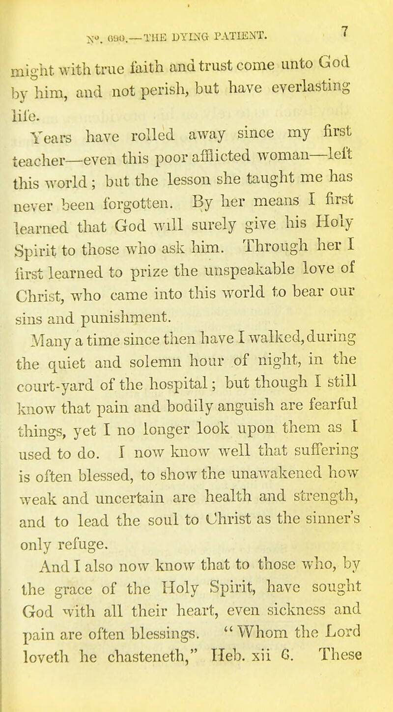 might with true faith and trust come unto God by him, and not perish, but have everlasting life. Years have rolled away since my first teacher—even this poor afflicted woman—left this world; but the lesson she taught me has never been forgotten. By her means I first learned that God will surely give his Holy Spirit to those who ask him. Through her I first learned to prize the unspeakable love of Christ, who came into this world to bear our sins and punishment. Many a time since then have I walked, during the quiet and solemn hour of night, in the court-yard of the hospital; but though I still know that pain and bodily anguish are fearful things, yet I no longer look upon them as I used to do. I now know well that suffering is often blessed, to show the unawakened how weak and uncertain are health and strength, and to lead the soul to Christ as the sinner's only refuge. And I also now know that to those who, by the grace of the Holy Spirit, have sought God with all their heart, even sickness and pain are often blessings.  Whom the Lord loveth he chasteneth, Heb. xii G. These