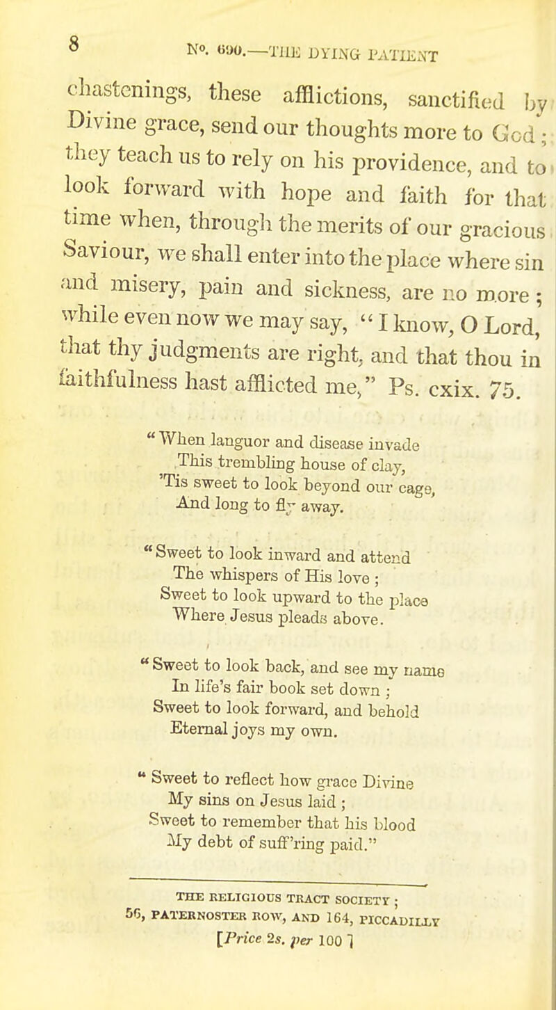 chastenings, these afflictions, sanctified by Divine grace, send our thoughts more to God; they teach us to rely on his providence, and to' look forward with hope and faith for that time when, through the merits of our gracious Saviour, we shall enter into the place where sin and misery, pain and sickness, are no more; while even now we may say, «I know, O Lord' that thy judgments are right, and that thou in iaithfulness hast afflicted me, Ps. cxix. 75.  When languor and disease invade This trembling house of clay, 'Tis sweet to look beyond our cage, And long to fly away. Sweet to look inward and attend The whispers of His love ; Sweet to look upward to the place Where Jesus pleads above. Sweet to look back/and see my name In life's fair book set down ; Sweet to look forward, and behold Eternal joys my own. tt Sweet to reflect how grace Divine My sins on Jesus laid ; Sweet to remember that his blood My debt of suffering paid. THE RELIGIOUS TRACT SOCIETY ; 56, PATERNOSTER ROW, AND 164, PICCADILLV [Price 2s. per 100 1