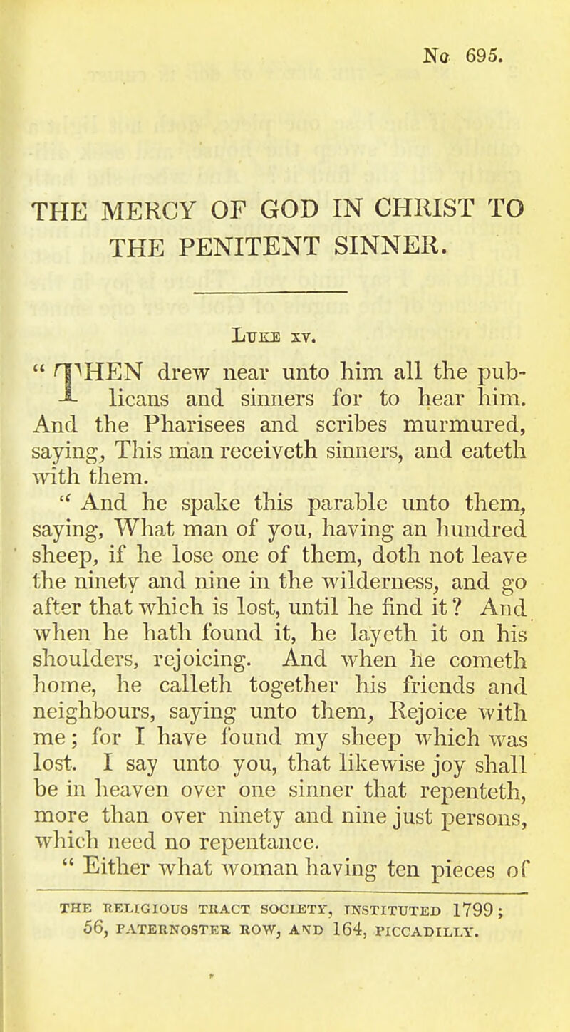 THE MERCY OF GOD IN CHRIST TO THE PENITENT SINNER. Luke xv.  HP HEN drew near unto him all the pub- licans and sinners for to hear him. And the Pharisees and scribes murmured, saying, This man receiveth sinners, and eateth with them.  And he spake this parable unto them, saying, What man of you, having an hundred sheep, if he lose one of them, doth not leave the ninety and nine in the wilderness, and go after that which is lost, until he find it? And when he hath found it, he layeth it on his shoulders, rejoicing. And when he cometh home, he calleth together his friends and neighbours, saying unto them. Rejoice with me; for I have found my sheep which was lost. I say unto you, that likewise joy shall be in heaven over one sinner that repenteth, more than over ninety and nine just persons, which need no repentance.  Either what woman having ten pieces of THE RELIGIOUS TRACT SOCIETY, INSTITUTED 1799; 56, PATERNOSTER ROW, ATO 164, PICCADILLY.