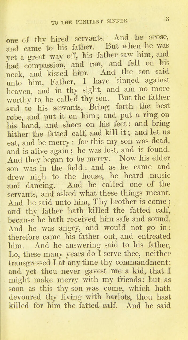 TO THE PENITENT SINNER. one of thy hired servants. And he arose, and came to his father. But when he was yet a great way off,, his father saw him, and had compassion, and ran, and fell on his neck, and kissed him. And the son said unto him, Father, I have sinned against heaven, and in thy sight, and am no more worthy to be called thy son. But the father said to his servants, Bring forth the best robe, and put it on him; and put a ring on his hand, and shoes on his feet: and bring hither the fatted calf, and kill it; and let us eat, and be merry: for this my son was dead, and is alive again; he was lost, and is found. And they began to be merry. Now his elder son was in the field: and as he came and drew nigh to the house, he heard music and dancing. And he called one of the servants, and asked what these things meant. And he said unto him, Thy brother is come ; and thy father hath killed the fatted calf, because he hath received him safe and sound. And he was angry, and would not go in: therefore came his father out, and entreated him. And he answering said to his father, Lo, these many years do I serve thee, neither transgressed I at anytime thy commandment: and yet thou never gavest me a kid, that I might make merry with my friends: but as soon as this thy son was come, which hath devoured thy living with harlots, thou hast killed for him the fatted calf. And he said