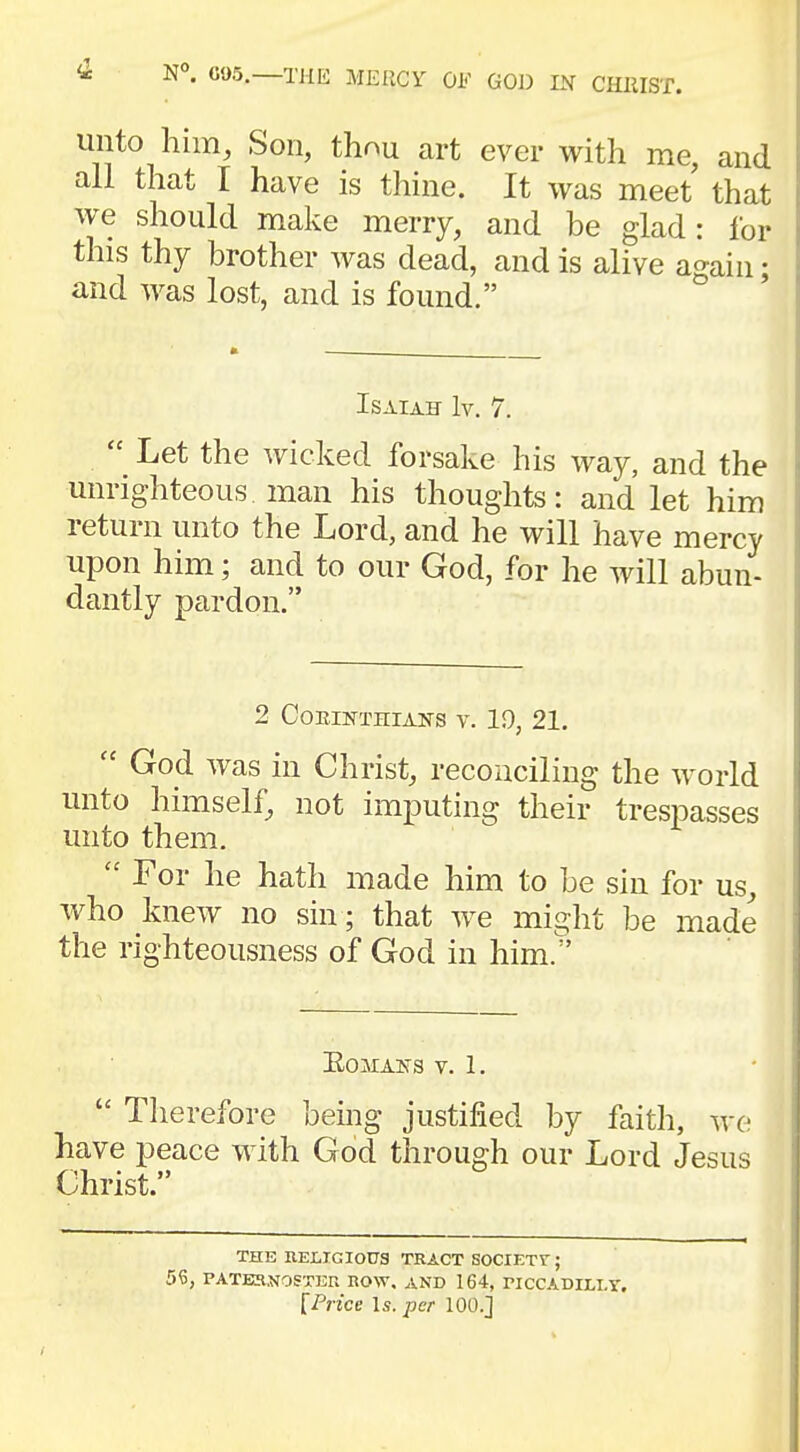 unto him, Son, tW art ever with me, and all that I have is thine. It was meet that we should make merry, and be glad: for this thy brother was dead, and is alive again • and was lost, and is found. Isaiah It. 7.  Let the wicked forsake his way, and the unrighteous, man his thoughts: and let him return unto the Lord, and he will have mercy upon him; and to our God, for he will abun- dantly pardon. 2 COEINTHIANS V. 19, 21.  God was in Christ, reconciling the world unto himself, not imputing their trespasses unto them.  For he hath made him to be sin for us, who knew no sin ; that we might be made the righteousness of God in him. KOALAtfS V. 1.  Therefore being justified by faith, we have peace with God through our Lord Jesus Christ. THE RELIGIOUS TRACT SOCIETV ; 5<0, PATERNOSTER ROW. AND 164, PICCADILLY.