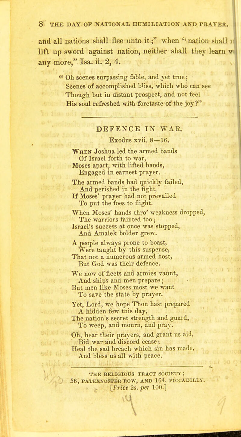 and all nations shall flee unto it; when  nation shall lift up sword against nation, neither shall they learn any more, Isa. ii. 2, 4.  Oh scenes surpassing fable, and yet true; Scenes of accomplished b'iss, which who can see Though but in distant prospect, and not feel His soul refreshed with foretaste of the joy ? DEFENCE IN WAR. Exodus xvii. 8—16. When Joshua led the armed bands Of Israel forth to war, Moses apart, with lifted hands, Engaged in earnest prayer. The armed bands had quickly failed, And perished in the tight, If Moses' prayer had not prevailed To put the foes to flight. When Moses' hands thro' weakness dropped, The warriors fainted too ; Israel's success at once was stopped, And Amalek bolder grew. A people always prone to boast, Were taught by this suspense, That not a numerous armed host, But God was their defence. We now of fleets and armies vaunt, And ships and men prepare; But men like Moses most we want To save the state by prayer. Yet, Lord, we hope Thou hast prepared A hidden few this day, The nation's secret strength and guard, To weep, and mourn, and pray. Oh, hear their prayers, and grant us aid, Bid war and discord cease; Heal the sad breach which sin has made, And bless us all with peace. jj | , THE RELIGIOUS TRACT SOCIETY ; 56, PATERNOSTER ROW, AND 164. PICCADILLY. [Price 2s. per 100.] f '\