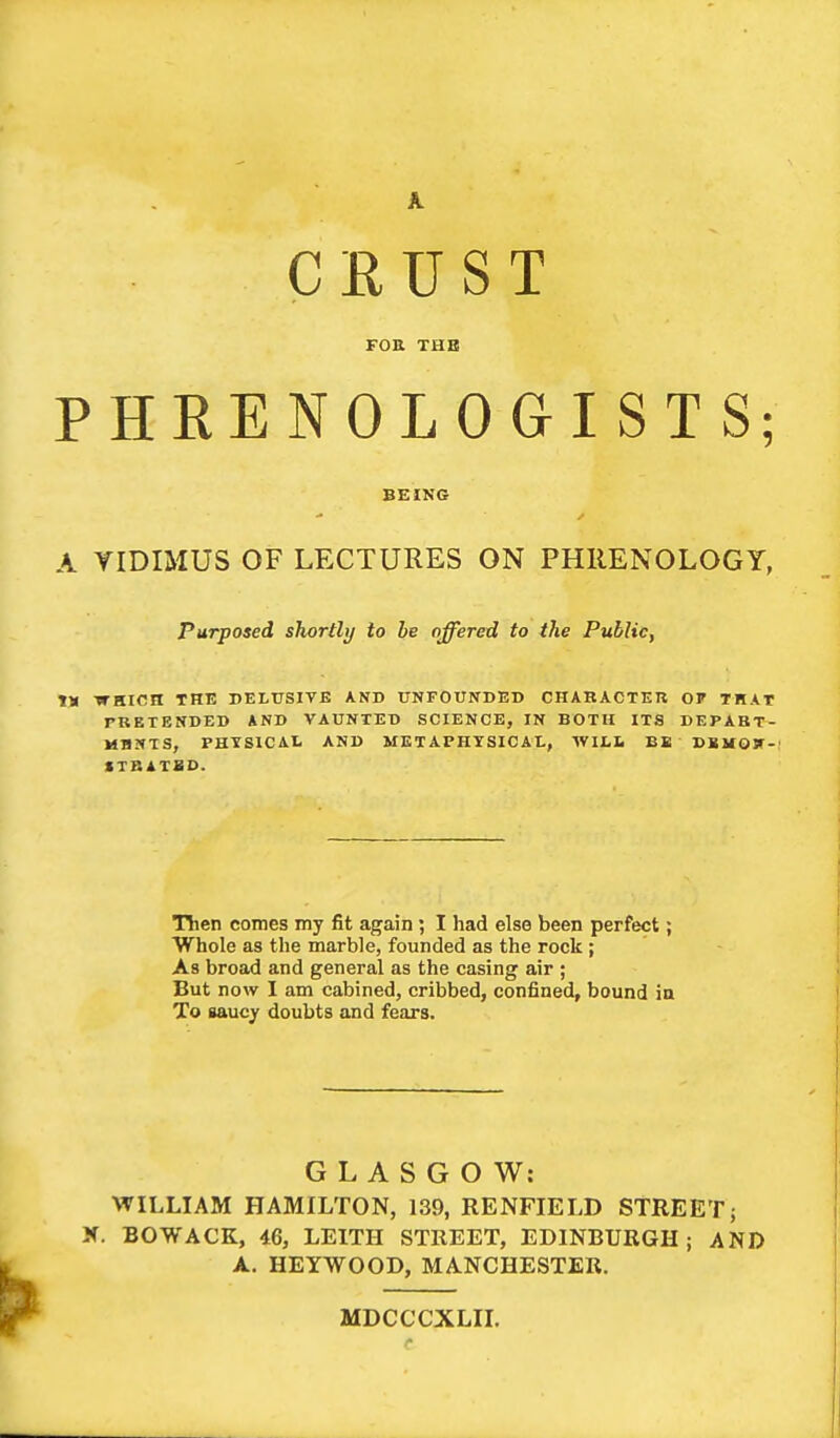 CRUST FOR TUB PHEENOLOGISTS; BEING A VIDIMUS OF LECTURES ON PHRENOLOGY, Purposed shortly to he offered to the Public, IX WHICH THE DELUSIVE AND UNFOUNDED CHARACTER OF THAT PRETENDED AND VAUNTED SCIENCE, IN BOTH ITS DEPABT- MHNTS, PHYSICAL AND METAPHYSICAL, WILL EE DBMOir- STBATXD. Then comes my fit again ; I had else been perfect; Whole as the marble, founded as the rock ; As broad and general as the casing air ; But now I am cabined, cribbed, confined, bound in To Baucy doubts and fears. GLASGOW: WILLIAM HAMILTON, 139, RENFIELD STREET; X. BOWACK, 46, LEITH STREET, EDINBURGH; AND A. HEYWOOD, MANCHESTER. MDCCCXLII.