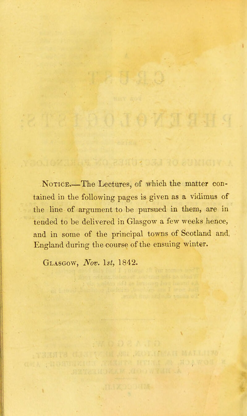 Notice The Lectures, of which the matter con- tained in the following pages is given as a vidimus of the line of argument to be pursued in them, are in tended to be delivered in Glasgow a few weeks hence, and in some of the principal towns of Scotland and, England during the course of the ensuing winter. Glasgow, Nov. 1st, 1842.