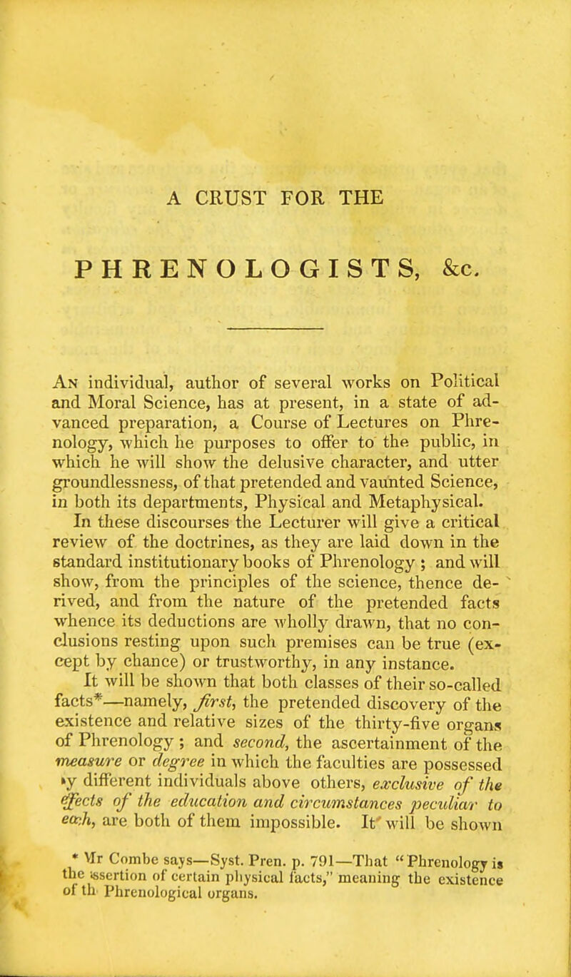 A CRUST FOR THE PHRENOLOGISTS, &c. An individual, author of several Avorks on Political and Moral Science, has at present, in a state of ad- vanced preparation, a Course of Lectures on Phre- nology, which he purposes to offer to the public, in which he will show the delusive character, and utter groundlessness, of that pretended and vaunted Science, in both its departments, Physical and Metaphysical. In these discourses the Lecturer will give a critical review of the doctrines, as they are laid down in the standard institutionary books of Phrenology ; and will show, from the principles of the science, thence de- v rived, and from the nature of the pretended facts whence its deductions are wholly drawn, that no con- clusions resting upon such premises can be true (ex- cept by chance) or trustworthy, in any instance. It will be shown that both classes of their so-called facts*—namely, first, the pretended discovery of the existence and relative sizes of the thirty-five organs of Phrenology ; and second, the ascertainment of the measure or degree in which the faculties are possessed ►y different individuals above others, exclusive of the ejects of the education and circumstances peculiar to ea)h, are both of them impossible. It' will be shown * VIr Combe says— Syst. Pren. p. 791—That  Phrenology is the insertion of certain physical facts, meaning the existence of th Phrenological organs.