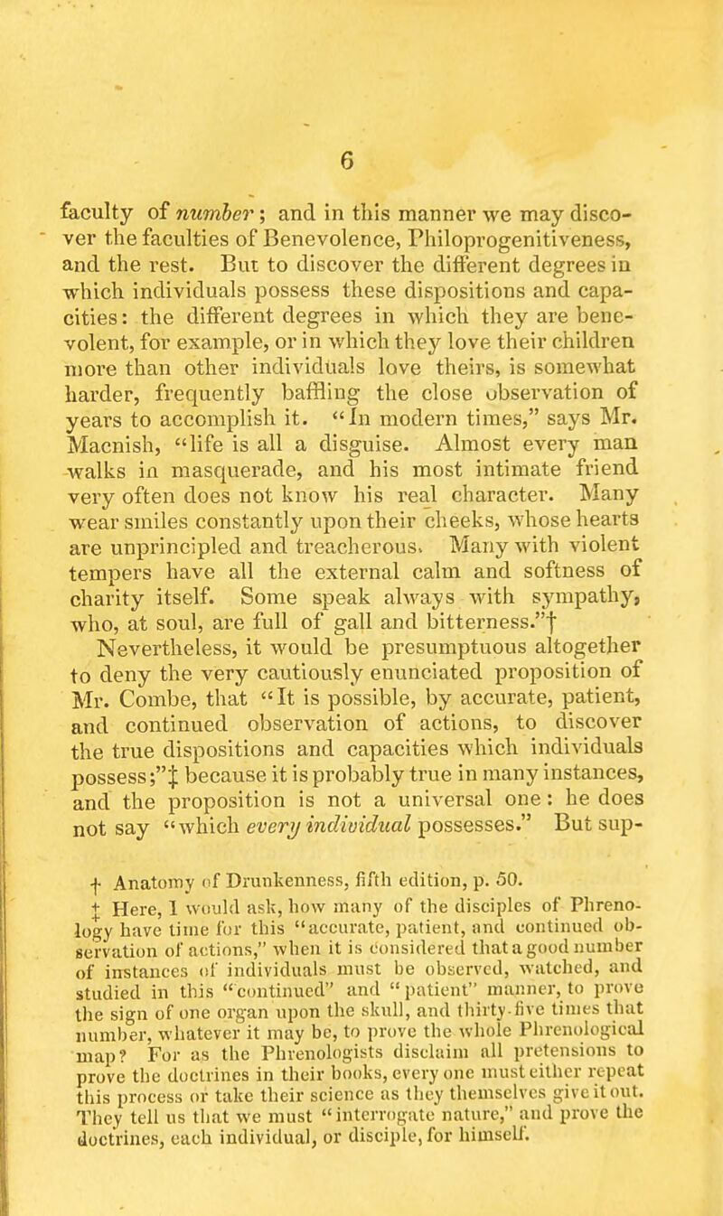 G faculty of number; and in this manner we may disco- ver the faculties of Benevolence, Fhiloprogenitiveness, and the rest. But to discover the different degrees in which individuals possess these dispositions and capa- cities: the different degrees in which they are bene- volent, for example, or in which they love their children more than other individuals love theirs, is somewhat harder, frequently baffling the close observation of years to accomplish it. In modern times, says Mr. Macnish, life is all a disguise. Almost every man walks in masquerade, and his most intimate friend very often does not know his real character. Many wear smiles constantly upon their cheeks, whose hearts are unprincipled and treacherous. Many with violent tempers have all the external calm and softness of charity itself. Some speak always with sympathy, who, at soul, are full of gall and bitterness.! Nevertheless, it would be presumptuous altogether to deny the very cautiously enunciated proposition of Mr. Combe, that  It is possible, by accurate, patient, and continued observation of actions, to discover the true dispositions and capacities which individuals possess •% because it is probably true in many instances, and the proposition is not a universal one: he does not say which every individual possesses. But sup- + Anatomy of Drunkenness, fifth edition, p. 50. + Here, 1 would ask, how many of the disciples of Phreno- logy have time for this accurate, patient, and continued ob- servation of actions, when it is considered that a good number of instances of individuals must be observed, watched, and studied in this continued and  patient maimer, to prove the sign of one organ upon the skull, and thirty-five times that number, whatever it may be, to prove the whole Phrenological map? For as the Phrenologists disclaim all pretensions to prove the doctrines in their books, every one must either repeat this process or take their science as they themselves give it out. They tell us that we must interrogate nature, and prove the doctrines, each individual, or disciple, for himself.