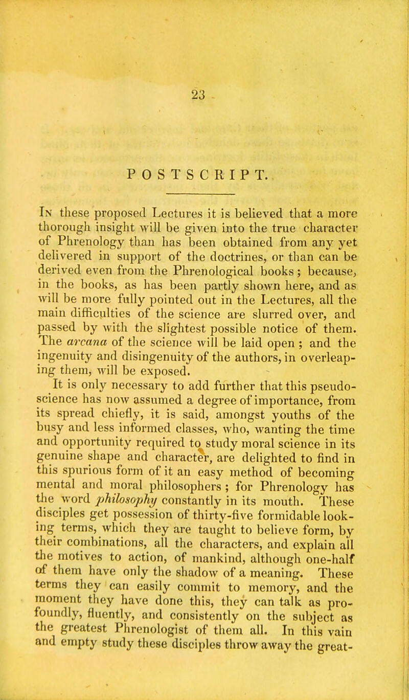 POSTSCRIPT. In these proposed Lectures it is believed that a more thorough insight will be given into the true character of Phrenology than has been obtained from any yet delivered in support of the doctrines, or than can be derived even from the Phrenological books; because, in the books, as has been partly shown here, and as will be more fully pointed out in the Lectures, all the main difficulties of the science are slurred over, and passed by with the slightest possible notice of them. The arcana of the science will be laid open ; and the ingenuity and disingenuity of the authors, in overleap- ing them, will be exposed. It is only necessary to add further that this pseudo- science has now assumed a degree of importance, from its spread chiefly, it is said, amongst youths of the busy and less informed classes, who, wanting the time and opportunity required to^ study moral science in its genuine shape and character, are delighted to find in this spurious form of it an easy method of becoming mental and moral philosophers; for Phrenology has the word philosophy constantly in its mouth. These disciples get possession of thirty-five formidable look- ing terms, which they are taught to believe form, by their combinations, all the characters, and explain ail the motives to action, of mankind, although one-half of them have only the shadow of a meaning. These terms they can easily commit to memory, and the moment they have done this, they can talk as pro- foundly, fluently, and consistently on the subject as the greatest Phrenologist of them all. In this vain and empty study these disciples throw away the great-