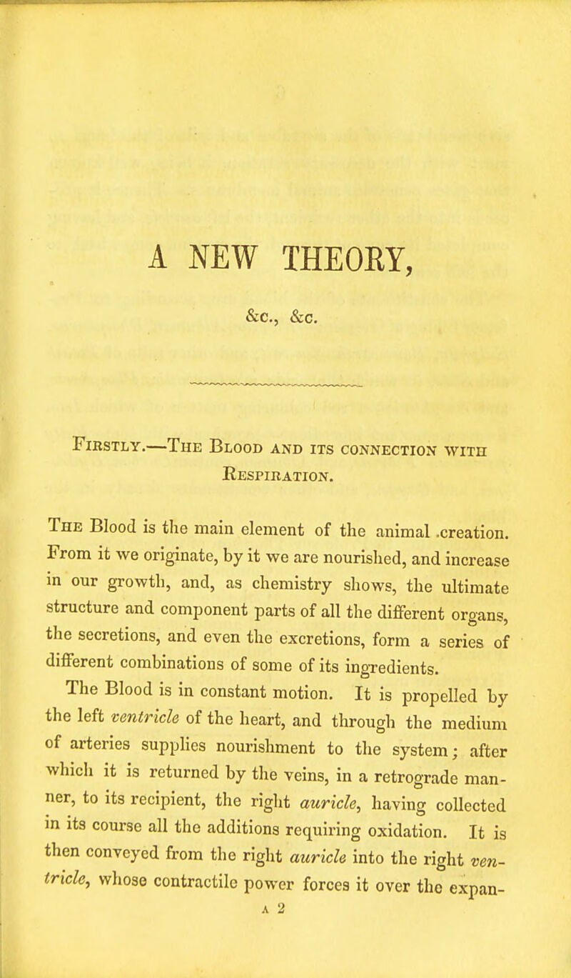 &c, &c. Firstly.—The Blood and its connection with Respiration. The Blood is the main element of the animal .creation. From it we originate, by it we are nourished, and increase in our growth, and, as chemistry shows, the ultimate structure and component parts of all the different orsan* the secretions, and even the excretions, form a series of different combinations of some of its ingredients. The Blood is in constant motion. It is propelled by the left ventricle of the heart, and through the medium of arteries supplies nourishment to the system; after which it is returned by the veins, in a retrograde man- ner, to its recipient, the right auricle, having collected m its course all the additions requiring oxidation. It is then conveyed from the right auricle into the right ven- tricle, whose contractile power forces it over the expan- a 2