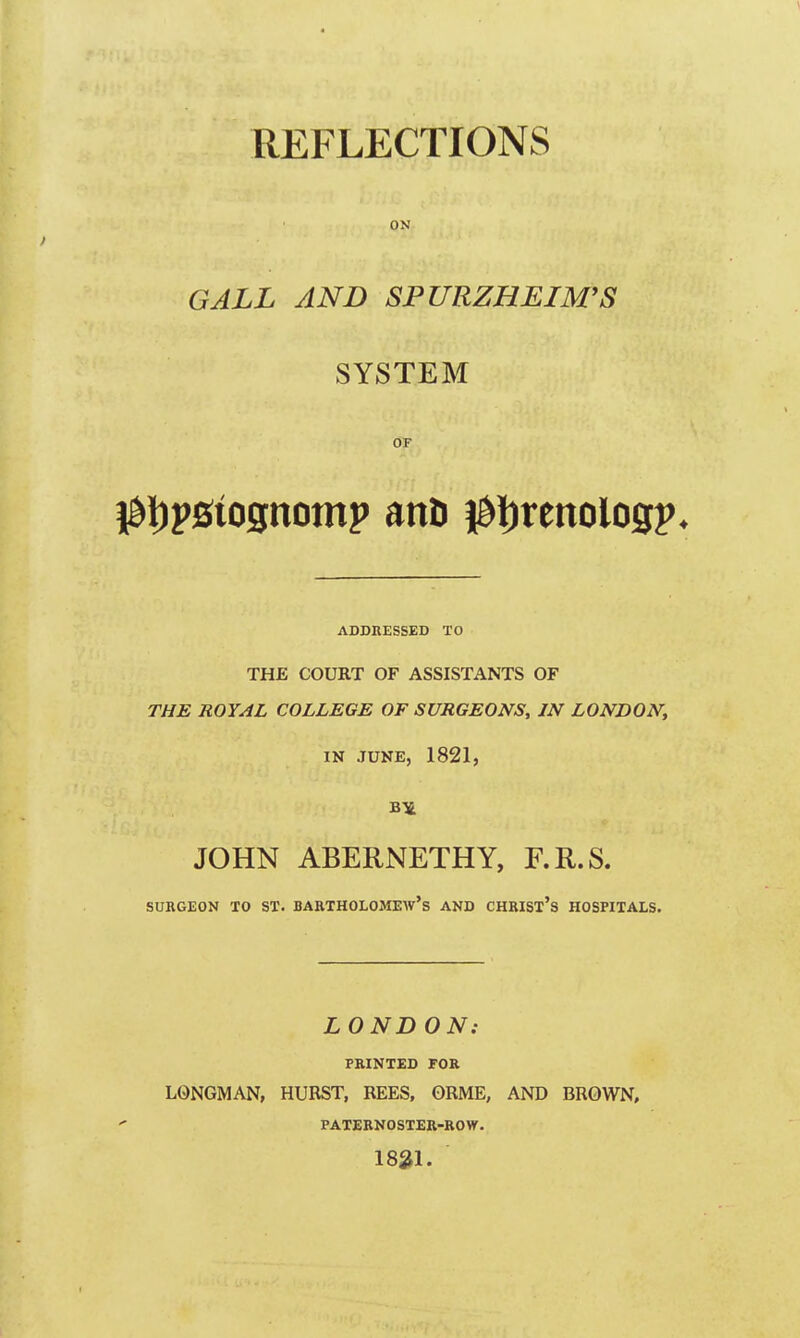 REFLECTIONS ON I GALL AND SPURZHEIM'S SYSTEM OF 0t)p0tognomp ant) 0i)renoiogp, ADDRESSED TO THE COURT OF ASSISTANTS OF THE ROYAL COLLEGE OF SURGEONS, IN LONDON, IN JUNE, 1821, JOHN ABERNETHY, F.R.S. SURGEON TO ST. BARTHOLOMEW'S AND CHRIST'S HOSPITALS. LONDON: PRINTED FOR LONGMAN, HURST, REES, ORME, AND BROWN, PATERNOSTER-ROW. 1821.