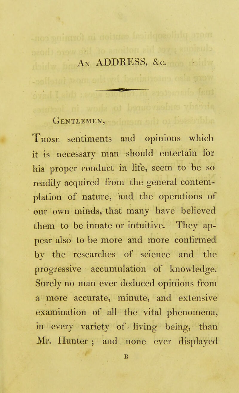 An ADDRESS, &c. Gentlemen, Those sentiments and opinions which it is necessary man should entertain for his proper conduct in life, seem to be so readily acquired from the general contem- plation of nature, and the operations of our own minds, that many have believed them to be innate or intuitive. They ap- pear also to be more and more confirmed by the researches of science and the progressive accumulation of knowledge. Surely no man ever deduced opinions from a more accurate, minute, and extensive examination of all the vital phenomena, in every variety of living being, than Mr. Hunter ; and none ever displayed B