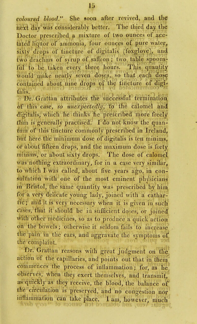 coloured hlood. She soon after revived, and ihd ftekt (lay'was considerably better. The third day the Doctor prescribed a mixture of two ounces of ace- tated liquor of ammonia, four ounces of pure watei*^ s'ixt^ drops of tincture of digitalis (foxgloyej,, and fwo (i'rachms of syrup of saffron; two, table spoon?- fiif to be. taken every three hours. ,Thla, quantity fvould make nearly seven .doses, so thai ^acp dose contauied about nine drops m the rincture of ciigi? ^Bt.:Grattan a&bi^^i t!?P'Iaa^#«^ lif'-'thts case, so imeccpectejdij/i^W' iWi ciloWel ana Jltelis; which he thinks ie^pfytritleci'm lreelj is g'eilerally practised:' f^o not know the quan- ^fli-of this tincture commonly prescribed in Ireland, But here the minimum dose of digitalis is ten minims, or about fifteen drops, and the maximum dose is forty minims, or about sixty drops. The dose of calomel was nothing extraordinary, for in a case very similar,! to which I was called, about five years a^o, in con- sultationwith one of the most eminent ph^sician^ in Bristol, the same quantity was prescribed by hiiii^ for a very delicate young lady, joined with a cathar- tic;* and it is very necessary when it is given in sucjl <rases,^&t it should be in suflBcient doses, or joined \^ith other medicines, so as to produce a quick action ori the bowels; otherwise it seldom fails to increase the pain in the ears, and aggravate the symptoms ol* the complaint. .J-iV^ i'^d '•br. Grattan reasons with great judgmenT on^tfi^ action of the capillaries, and points out that In them commences the process of inilammation; for, as tie obi'^t^ves, -vVhen they exert themselves, and transmilL^ a»-^tely as they receive, the blood, the balance o^ th'6'^circulation is preserved, and hp congestion/nor' irifkmrriaiion can take place.' ' i am, however, mach'