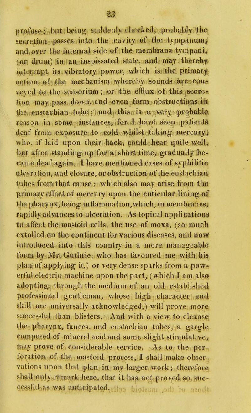 ^3 firoJ^\\se^ hut being siuUlenly checked/ probably/the sei=ue,ti)on passes into the cavity of the tympanum; aiidioyer the internal side of the membrana tympanic) d^'um) in an inspissated state, and may thereby? yji(ie}5^9ip.t its vibratory power, which is the primary aflltpnv. JE^fi the mechanism: jwhereby sounds are cpn-r >^^ed to the sensorium; or the efflux of this ; aeiires tioin may pass down, and even form obstructions in: tlie.ij^ustachian tube,; and* this is a very probable, reason in sonie instances, forUiave seen patients (leaf from exposure to cold whilst taking mercury, who, if laid upon their back, could hear quite well, l)jijt after standing up for a short time, gradually be- c?i.me deaf again. I have mentioned cases of syphilitic rajceration, and closure, or obstruction of the eustachian tubes from that cause; which also may arise from tlie primary elfect of mercury upon the cuticular lining of t'he pharynx,being inflammation,which, in membranes, fapidly advances to ulceration. As topical application^ to affect the mastoid cells, the use of moxa, (so much extolled on the continent for various diseases, and now introduced into this country in a more manageable form by Mr. Guthrie, who has favoured me with bif. plan of applying it,) or very dense sparks from a pow-r, erful electric machine upon the part, (which I am also adopting, through the medium of an old established professional gentleman, whose high character and skill are universally acknowledged,) will prove more successful than blisters. And with a view to cleanser tihe pharynx, fauces, and eustachian tubes, a gargle, Composed of mineral acid and some slight stimulative,5 may prove of considerable service. As to the per- foration of the mastoid process, I shall make obsern vations upon that plan in my larger work; therefor^, shall only remark here, that it has not proved^p,suc- cess ttil,^\?PWiV§ anticipated. ,j ^n,j,i.iu Mi io yaoiit