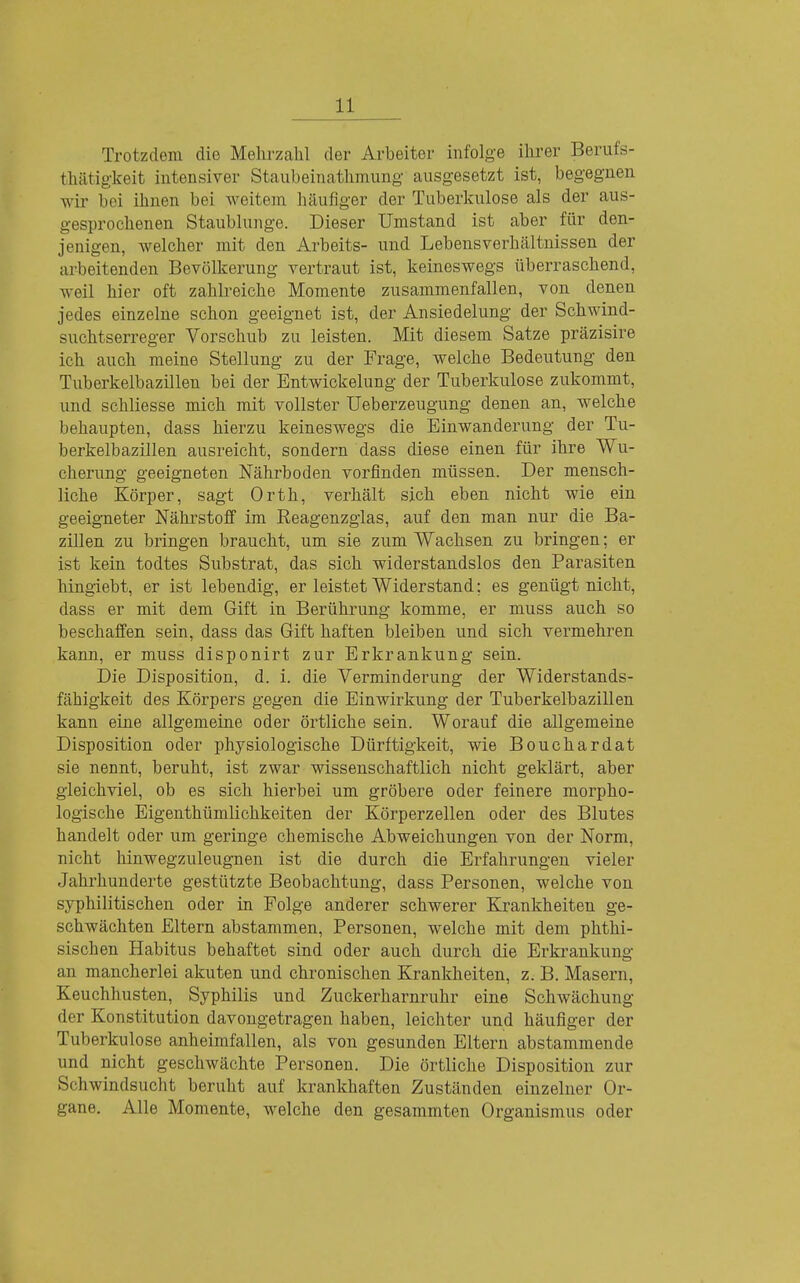 Trotzdem die Mehrzahl der Arbeiter infolge ihrer Berufs- thätigkeit intensiver Staubeinathmung ausgesetzt ist, begegnen wir bei ihnen bei weitem häufiger der Tuberkulose als der aus- gesprochenen Staublunge. Dieser Umstand ist aber für den- jenigen, welcher mit den Arbeits- und Lebensverhcältnissen der arbeitenden Bevölkerung vertraut ist, keineswegs überraschend, weil hier oft zahlreiche Momente zusammenfallen, von denen jedes einzelne schon geeignet ist, der Ansiedelung der Schwind- suchtserreger Vorschub zu leisten. Mit diesem Satze präzisire ich auch meine Stellung zu der Frage, welche Bedeutung den Tuberkelbazillen bei der Entwickelung der Tuberkulose zukommt, und schliesse mich mit vollster Ueberzeugung denen an, welche behaupten, dass hierzu keineswegs die Einwanderung der Tu- berkelbazillen ausreicht, sondern dass diese einen für ihre Wu- cherung geeigneten Nährboden vorfinden müssen. Der mensch- liche Körper, sagt Orth, verhält sich eben nicht wie ein geeigneter Nährstoff im Reagenzglas, auf den man nur die Ba- zillen zu bringen braucht, um sie zum Wachsen zu bringen; er ist kein todtes Substrat, das sich widerstandslos den Parasiten hingiebt, er ist lebendig, er leistet Widerstand; es genügt nicht, dass er mit dem Gift in Berührung komme, er muss auch so beschaffen sein, dass das Gift haften bleiben und sich vermehren kann, er muss disponirt zur Erkrankung sein. Die Disposition, d. i. die Verminderung der Widerstands- fähigkeit des Körpers gegen die Einwirkung der Tuberkelbazillen kann eine allgemeine oder örtliche sein. Worauf die allgemeine Disposition oder physiologische Dürftigkeit, wie Bouchardat sie nennt, beruht, ist zwar wissenschaftlich nicht geklärt, aber gleichviel, ob es sich hierbei um gröbere oder feinere morpho- logische Eigenthümlichkeiten der Körperzellen oder des Blutes handelt oder um geringe chemische Abweichungen von der Norm, nicht hinwegzuleugnen ist die durch die Erfahrungen vieler Jahrhunderte gestützte Beobachtung, dass Personen, welche von syphilitischen oder in Folge anderer schwerer Krankheiten ge- schwächten Eltern abstammen, Personen, welche mit dem phthi- sischen Habitus behaftet sind oder auch durch die Erki'ankung an mancherlei akuten und chronischen Krankheiten, z. B. Masern, Keuchhusten, Syphilis und Zuckerharnruhr eine Schwächung der Konstitution davongetragen haben, leichter und häufiger der Tuberkulose anheimfallen, als von gesunden Eltern abstammende und nicht geschwächte Personen. Die örtliche Disposition zur Schwindsucht beruht auf krankhaften Zuständen einzelner Or- gane. Alle Momente, welche den gesammten Organismus oder