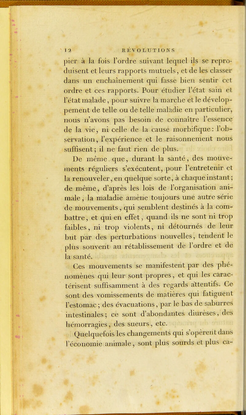 pier à la fois l'ordre suivant lequel ils se repro- duisent et leurs rapports mutuels, et de les classer dans un enchaînement qui fasse bien sentir cet ordre et ces rapports. Pour étudier l'état sain et l'état malade, pour suivre la marche et le dévelop- pement de telle ou de telle maladie en particulier, nous n'avons pas besoin de connaître l'essence de la vie, ni celle de la cause morbifique : l'ob- servation, l'expérience et le raisonnement nous suffisent ; il ne faut rien de plus. De ménie que, durant la santé, des mouve- ments réguliers s'exécutent, pour l'entretenir et la renouveler, en quelque sorte, à chaque instant; de même, d'après les lois de l'organisation ani- male , la maladie amène toujours une autre série de mouvements, qui semblent destinés à la com- battre , et qui en effet, quand ils ne sont ni trop faibles, ni trop violents, ni détournés de leur but par des perturbations nouvelles, tendent le plus souvent au rétabhssement de l'ordre et de la santé. Ces mouvements se manifestent par des phé- nomènes qui leur sont propres, et qui les carac- térisent suffisamment à des regards attentifs. Ce sont des vomissements de matières qui fatiguent l'estomac ; des évacuations, par le bas de saburres intestinales; ce sont d'abondantes diurèses, des hémorragies, des sueurs, etc. Quelquefois les changements qui s'opèrent dans l'économie animale, sont plus sourds et plus ca-