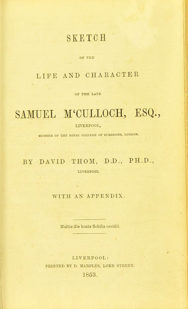 OP THE LIFE AND CHARACTER OF THE LATE SAMUEL M'CULLOCH, ESQ., LIVEBPOOL, MEMBER OF TEE ROYAL OOIXEGE OF SUHGEONS, LONDON. BY DAVID THOM, D.D., PH.D., LIVEKPOOL. WITH AN APPENDIX. Multis ille boms flebUis cecidit. LIVERPOOL : FEINTED BY D. MAEPLES, LOED STEEET. 1853.