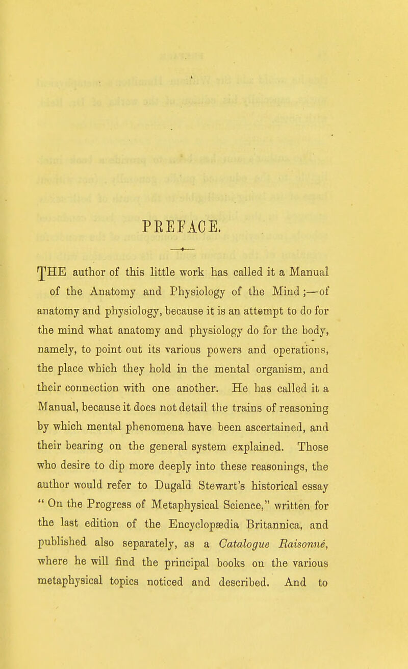 PREFACE. ^HE author of this little work has called it a Manual of the Anatomy and Physiology of the Mind ;—of anatomy and physiology, because it is an attempt to do for the mind what anatomy and physiology do for the body, namely, to point out its various powers and operations, the place which they hold in the mental organism, and their connection with one another. He has called it a Manual, because it does not detail the trains of reasoning by which mental phenomena have been ascertained, and their bearing on the general system explained. Those who desire to dip more deeply into these reasonings, the author would refer to Dugald Stewart's historical essay  On the Progress of Metaphysical Science, written for the last edition of the Encyclopaedia Britannica, and published also separately, as a Catalogue Raisonne, where he will find the principal books on the various metaphysical topics noticed and described. And to