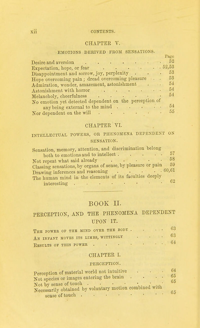 CHAPTER V. EMOTIONS DERIVED FROM SENSATIONS. Page Desire and aversion Expectation, hope, or fear .... Disappointment and sorrow, joy, perplexity . Hope overcoming pain j dread overcoming pleasure Admiration, wonder, amazement, astonishment Astonishment with horror .... Melancholy, cheerfulness ..... No emotion yet detected dependent on the perception of any being external to the mind . Nor dependent on the will . • • • 52,53 53 53 54 54 54 54 55 CHAPTER VI. INTELLECTUAL POWERS, OR PHENOMENA DEPENDENT ON SENSATION. Sensation, memory, attention, and discrimination belong both to emotions and to intellect 57 Not repeat what said already . . • . . 58 Classing sensations, by organs of sense, by pleasure or pain 59 Drawing inferences and reasoning 60,61 The human mind in the elements of its faculties deeply interesting ^2 63 63 64 BOOK II. PERCEPTION, AND THE PHENOMENA DEPENDENT UPON IT. The powee of the mind over the body . An infant moves its limbs, wittingly Results of this power CHAPTER I. PERCEPTION. Perception of material world not intuitive ... 64 Not species or images entering the brain . . . • b5 Not by sense of touch . . . • \. / Necessarily obtained by voluntary motion combined with ^ sense of touch .