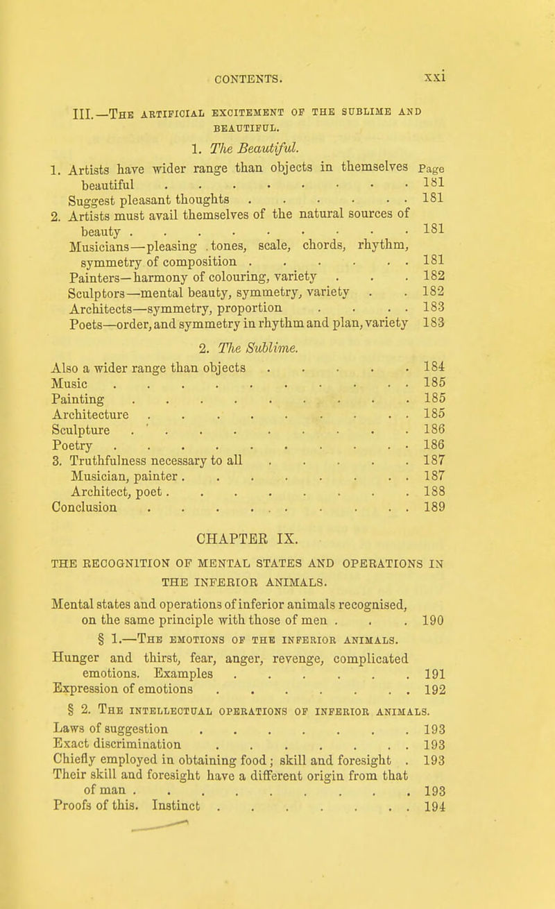 HI. The artificial excitement of the sublime and BEAUTIFUL. 1. The Beautiful. 1. Artists have wider range than objects in themselves page beautiful 181 Suggest pleasant thoughts 181 2. Artists must avail themselves of the natural sources of beauty 181 Musicians—pleasing .tones, scale, chords, rhythm, symmetry of composition . . . . . . 181 Painters—harmony of colouring, variety . . .182 Sculptors—mental beauty, symmetry, variety . . 182 Architects—symmetry, proportion . . . . 183 Poets—order, and symmetry in rhythm and plan, variety 183 2. Hie Sublime. Also a wider range than objects . . . . .184 Music 185 Painting . . . . . . . . . 185 Architecture . . . . . . . . . 185 Sculpture . .186 Poetry 186 3. Truthfulness necessary to all ..... 187 Musician, painter. . . . . . . . 187 Architect, poet. . . . . . . .188 Conclusion . . 189 CHAPTER IX. THE RECOGNITION OF MENTAL STATES AND OPERATIONS IN THE INFERIOR ANIMALS. Mental states and operations of inferior animals recognised, on the same principle with those of men . . .190 § 1.—The emotions of the inferior animals. Hunger and thirst, fear, anger, revenge, complicated emotions. Examples . . . . . .191 Expression of emotions 192 § 2. The intellectual operations of inferior animals. Laws of suggestion 193 Exact discrimination . 193 Chiefly employed in obtaining food; skill and foresight . 193 Their skill and foresight have a different origin from that of man 193 Proofs of this. Instinct 194