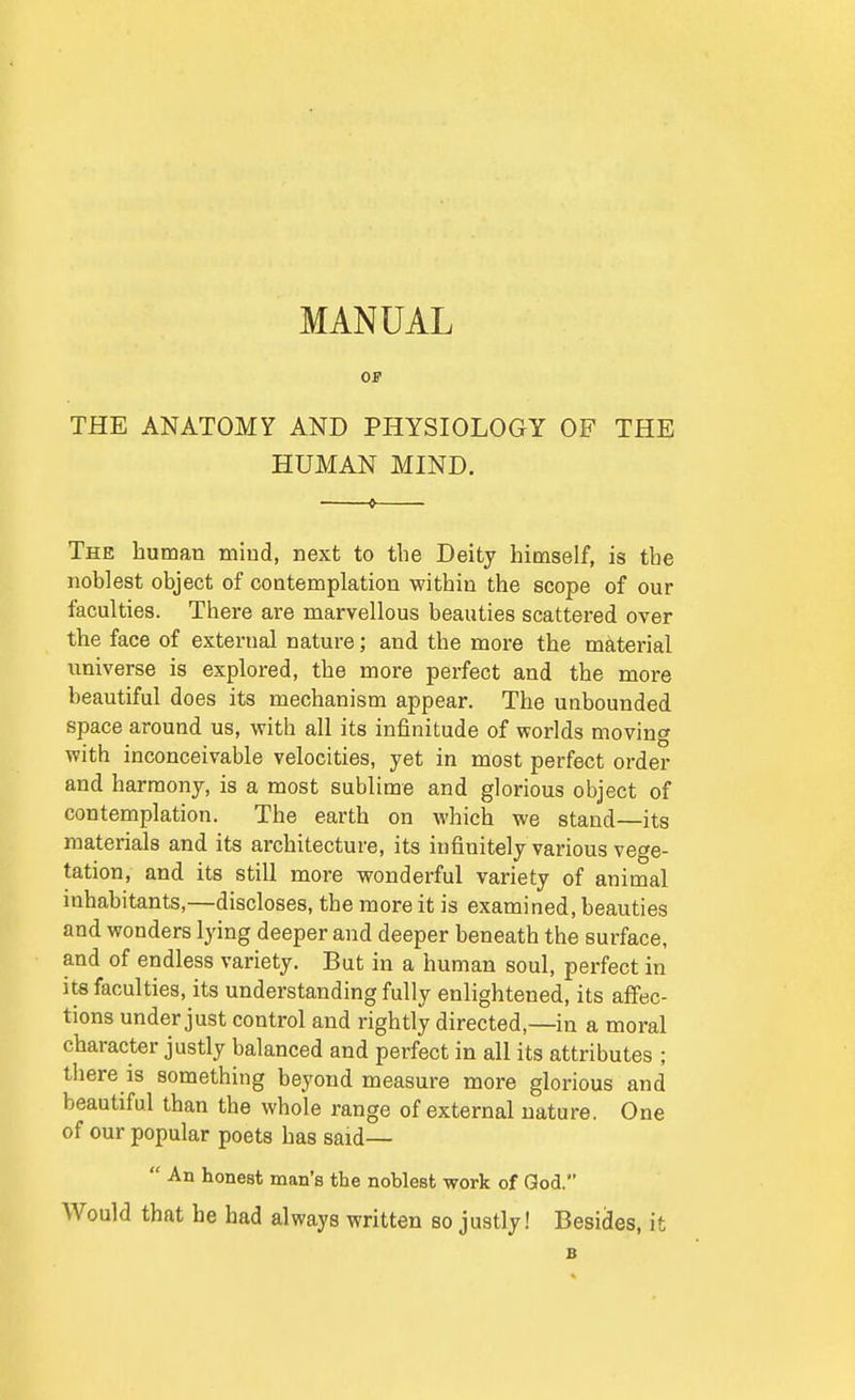 MANUAL OF THE ANATOMY AND PHYSIOLOGY OF THE HUMAN MIND. The human miud, next to the Deity himself, is the noblest object of contemplation within the scope of our faculties. There are marvellous beauties scattered over the face of external nature; and the more the material universe is explored, the more perfect and the more beautiful does its mechanism appear. The unbounded space around us, with all its infinitude of worlds moving with inconceivable velocities, yet in most perfect order and harmony, is a most sublime and glorious object of contemplation. The earth on which we stand—its materials and its architecture, its infinitely various vege- tation, and its still more wonderful variety of animal inhabitants,—discloses, the more it is examined, beauties and wonders lying deeper and deeper beneath the surface, and of endless variety. But in a human soul, perfect in its faculties, its understanding fully enlightened, its affec- tions under just control and rightly directed,—in a moral character justly balanced and perfect in all its attributes ; there is something beyond measure more glorious and beautiful than the whole range of external nature. One of our popular poets has said—  An honest man's the noblest work of God. Would that he had always written so justly! Besides, it B