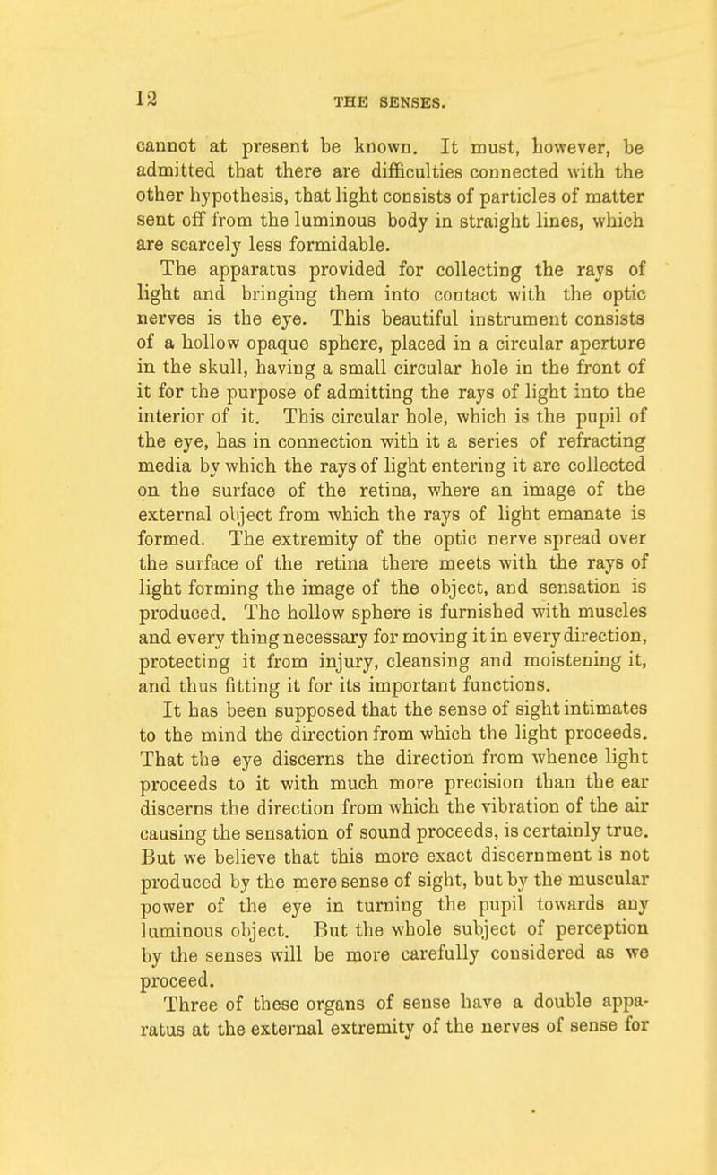 cannot at present be known. It must, however, be admitted that there are difficulties connected with the other hypothesis, that light consists of particles of matter sent off from the luminous body in straight lines, which are scarcely less formidable. The apparatus provided for collecting the rays of light and bringing them into contact with the optic nerves is the eye. This beautiful instrument consists of a hollow opaque sphere, placed in a circular aperture in the skull, having a small circular hole in the front of it for the purpose of admitting the rays of light into the interior of it. This circular hole, which is the pupil of the eye, has in connection with it a series of refracting media by which the rays of light entering it are collected on the surface of the retina, where an image of the external object from which the rays of light emanate is formed. The extremity of the optic nerve spread over the surface of the retina there meets with the rays of light forming the image of the object, and sensation is produced. The hollow sphere is furnished with muscles and every thing necessary for moving it in every direction, protecting it from injury, cleansing and moistening it, and thus fitting it for its important functions. It has been supposed that the sense of sight intimates to the mind the direction from which the light proceeds. That the eye discerns the direction from whence light proceeds to it with much more precision than the ear discerns the direction from which the vibration of the air causing the sensation of sound proceeds, is certainly true. But we believe that this more exact discernment is not produced by the mere sense of sight, but by the muscular power of the eye in turning the pupil towards any luminous object. But the whole subject of perception by the senses will be more carefully considered as we proceed. Three of these organs of sense have a double appa- ratus at the external extremity of the nerves of sense for