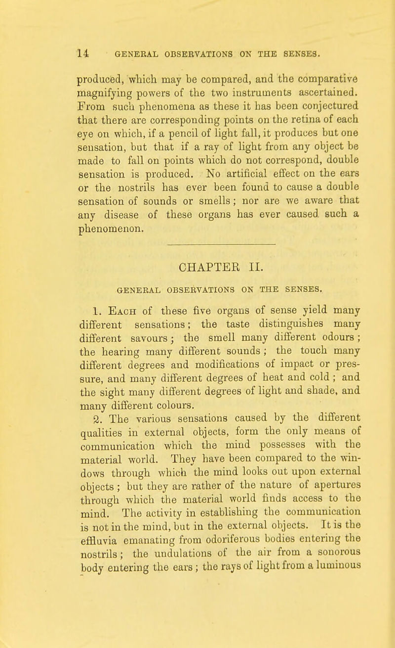 produced, which may be compared, and the comparative magnifying powers of the two instruments ascertained. From such phenomena as these it has been conjectured that there are corresponding points on the retina of each eye on which, if a pencil of light fall, it produces but one sensation, but that if a ray of light from any object be made to fall on points which do not correspond, double sensation is produced. No artificial effect on the ears or the nostrils has ever been found to cause a double sensation of sounds or smells; nor are we aware that any disease of these organs has ever caused such a phenomenon. CHAPTER II. GENERAL OBSERVATIONS ON THE SENSES. 1. Each of these five organs of sense yield many different sensations; the taste distinguishes many different savours; the smell many different odours ; the hearing many different sounds ; the touch many different degrees and modifications of impact or pres- sure, and many different degrees of heat and cold ; and the sight many different degrees of light and shade, and many different colours. 2. The various sensations caused by the different qualities in external objects, form the only means of communication which the mind possesses with the material world. They have been compared to the win- dows through which the mind looks out upon external objects ; but they are rather of the nature of apertures through which the material world finds access to the mind. The activity in establishing the communication is not in the mind, but in the external objects. It is the effluvia emanating from odoriferous bodies entering the nostrils; the undulations of the air from a sonorous body entering the ears ; the rays of light from a luminous