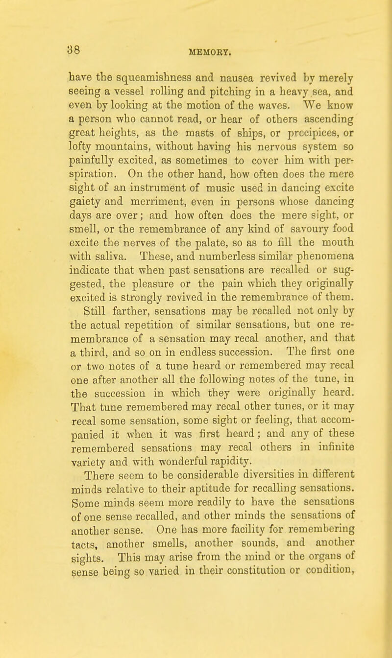 have the squeamishnes9 and nausea revived by merely seeing a vessel rolling and pitching in a heavy sea, and even by looking at the motion of the waves. We know a person who cannot read, or hear of others ascending great heights, as the masts of ships, or precipices, or lofty mountains, without having his nervous system so painfully excited, as sometimes to cover him with per- spiration. On the otber hand, how often does the mere sight of an instrument of music used in dancing excite gaiety and merriment, even in persons whose dancing days are over; and how often does the mere sight, or smell, or the remembrance of any kind of savoury food excite tbe nerves of the palate, so as to fill the mouth with saliva. These, and numberless similar phenomena indicate that when past sensations are recalled or sug- gested, the pleasure or the pain which they originally excited is strongly revived in the remembrance of them. Still farther, sensations may be recalled not only by the actual repetition of similar sensations, but one re- membrance of a sensation may recal another, and that a third, and so on in endless succession. The first one or two notes of a tune heard or remembered may recal one after another all the following notes of the tune, in the succession in which they were originally heard. That tune remembered may recal other tunes, or it may recal some sensation, some sight or feeling, that accom- panied it when it was first heard; and any of these remembered sensations may recal others in infinite variety and with wonderful rapidity. There seem to be considerable diversities in different minds relative to their aptitude for recalling sensations. Some minds seem more readily to have the sensations of one sense recalled, and other minds the sensations of another sense. One has more facility for remembering tacts, anotber smells, another sounds, and another sights. This may arise from the mind or the organs of sense being so varied in their constitution or condition,