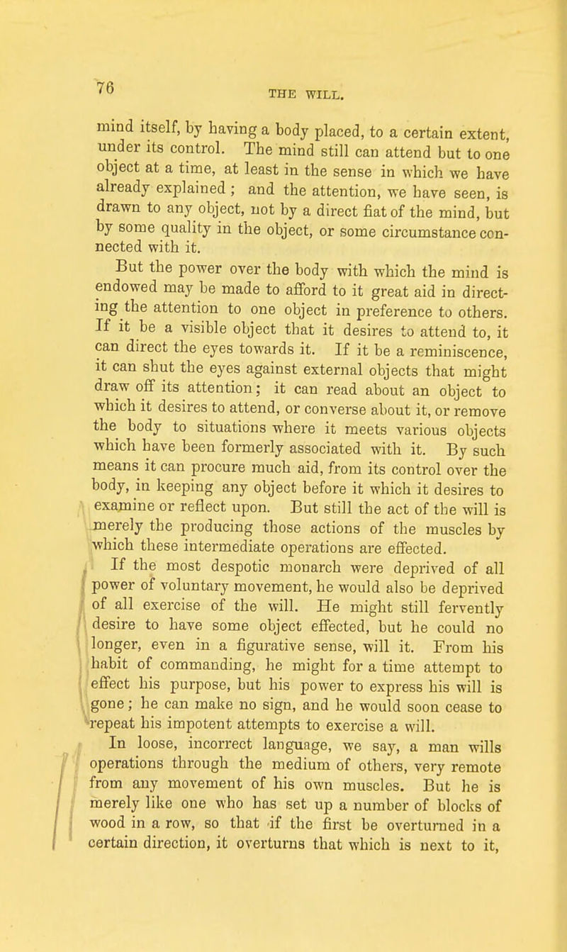 THE WILL. mind itself, by having a body placed, to a certain extent, under its control. The mind still can attend but to one object at a time, at least in the sense in which we have already explained ; and the attention, we have seen, is drawn to any object, not by a direct fiat of the mind, but by some quality in the object, or some circumstance con- nected with it. But the power over the body with which the mind is endowed may be made to afford to it great aid in direct- ing the attention to one object in preference to others. If it be a visible object that it desires to attend to, it can direct the eyes towards it. If it be a reminiscence, it can shut the eyes against external objects that might draw off its attention; it can read about an object to which it desires to attend, or converse about it, or remove the body to situations where it meets various objects which have been formerly associated with it. By such means it can procure much aid, from its control over the body, in keeping any object before it which it desires to examine or reflect upon. But still the act of the will is merely the producing those actions of the muscles by which these intermediate operations are effected, ji If the most despotic monarch were deprived of all | power of voluntary movement, he would also be deprived / of all exercise of the will. He might still fervently desire to have some object effected, but he could no longer, even in a figurative sense, will it. From his habit of commanding, he might for a time attempt to effect his purpose, but his power to express his will is gone; he can make no sign, and he would soon cease to •repeat his impotent attempts to exercise a will. In loose, incorrect language, we say, a man wills operations through the medium of others, very remote from any movement of his own muscles. But he is merely like one who has set up a number of blocks of wood in a row, so that if the first be overturned in a certain direction, it overturns that which is next to it,