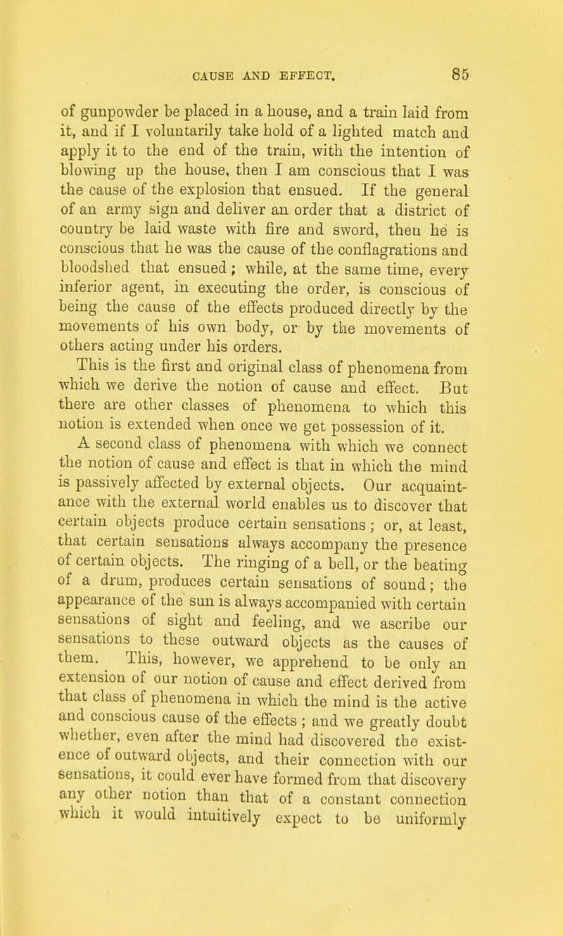 of gunpowder be placed in a house, and a train laid from it, and if I voluntarily take hold of a lighted match and apply it to the end of the train, with the intention of blowing up the house, then I am conscious that I was the cause of the explosion that ensued. If the general of an army sign and deliver an order that a district of country be laid waste with fire and sword, then he is conscious that he was the cause of the conflagrations and bloodshed that ensued; while, at the same time, every inferior agent, in executing the order, is conscious of being the cause of the effects produced directly by the movements of his own body, or by the movements of others acting under his orders. This is the first and original class of phenomena from which we derive the notion of cause and effect. But there are other classes of phenomena to which this notion is extended when once we get possession of it. A second class of phenomena with which we connect the notion of cause and effect is that in which the mind is passively affected by external objects. Our acquaint- ance with the external world enables us to discover that certain objects produce certain sensations; or, at least, that certain sensations always accompany the presence of certain objects. The ringing of a bell, or the beating of a drum, produces certain sensations of sound; the appearance of the sun is always accompanied with certaiu sensations of sight and feeling, and we ascribe our sensations to these outward objects as the causes of them. This, however, we apprehend to be only an extension of our notion of cause and effect derived from that class of phenomena in which the mind is the active and conscious cause of the effects ; and we greatly doubt whether, even after the mind had discovered the exist- ence of outward objects, and their connection with our sensations, it could ever have formed from that discovery any other notion than that of a constant connection which it would intuitively expect to be uniformly