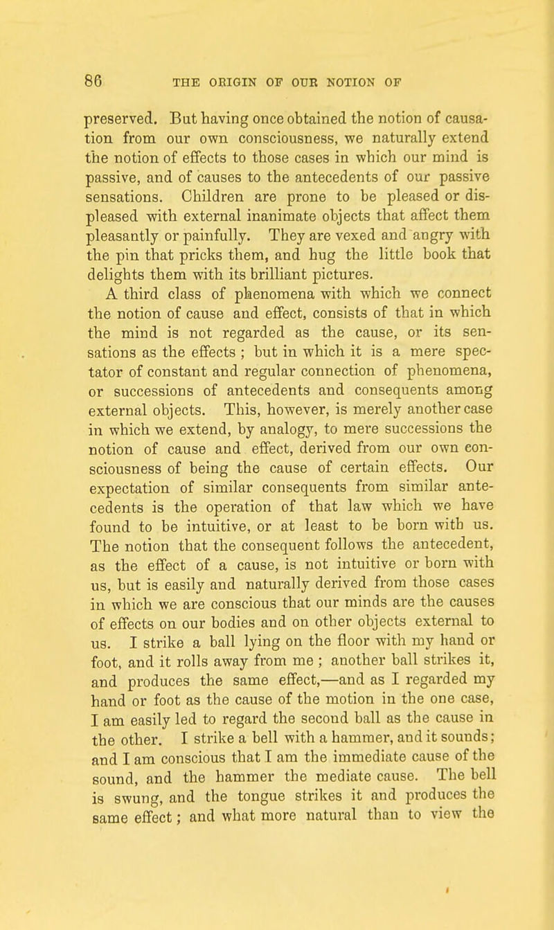 preserved. But having once obtained the notion of causa- tion from our own consciousness, we naturally extend the notion of effects to those cases in which our mind is passive, and of causes to the antecedents of our passive sensations. Children are prone to be pleased or dis- pleased with external inanimate objects that affect them pleasantly or painfully. They are vexed and angry with the pin that pricks them, and hug the little book that delights them with its brilliant pictures. A third class of phenomena with which we connect the notion of cause and effect, consists of that in which the mind is not regarded as the cause, or its sen- sations as the effects ; but in which it is a mere spec- tator of constant and regular connection of phenomena, or successions of antecedents and consequents among external objects. This, however, is merely another case in which we extend, by analogy, to mere successions the notion of cause and effect, derived from our own con- sciousness of being the cause of certain effects. Our expectation of similar consequents from similar ante- cedents is the operation of that law which we have found to be intuitive, or at least to be born with us. The notion that the consequent follows the antecedent, as the effect of a cause, is not intuitive or born with us, but is easily and naturally derived from those cases in which we are conscious that our minds are the causes of effects on our bodies and on other objects external to us. I strike a ball lying on the floor with my hand or foot, and it rolls away from me ; another ball strikes it, and produces the same effect,—and as I regarded my hand or foot as the cause of the motion in the one case, I am easily led to regard the second ball as the cause in the other. I strike a bell with a hammer, and it sounds; and I am conscious that I am the immediate cause of the sound, and the hammer the mediate cause. The bell is swung, and the tongue strikes it and produces the same effect; and what more natural than to view the