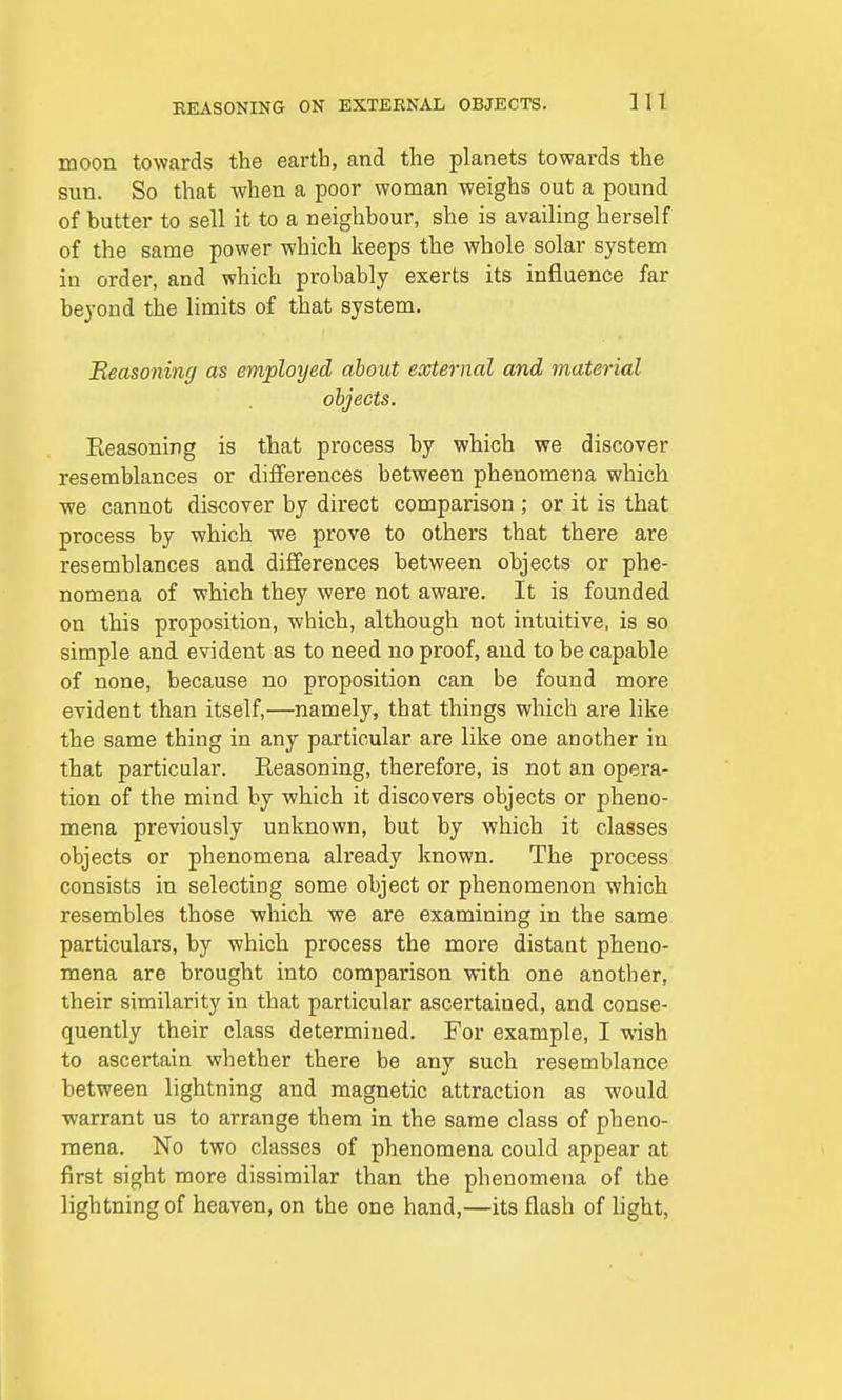 moon towards the earth, and the planets towards the sun. So that when a poor woman weighs out a pound of butter to sell it to a neighbour, she is availing herself of the same power which keeps the whole solar system in order, and which probably exerts its influence far beyond the limits of that system. Reasoning as employed about external and material objects. Reasoning is that process by which we discover resemblances or differences between phenomena which we cannot discover by direct comparison ; or it is that process by which we prove to others that there are resemblances and differences between objects or phe- nomena of which they were not aware. It is founded on this proposition, which, although not intuitive, is so simple and evident as to need no proof, and to be capable of none, because no proposition can be found more evident than itself,—namely, that things which are like the same thing in any particular are like one another in that particular. Eeasoning, therefore, is not an opera- tion of the mind by which it discovers objects or pheno- mena previously unknown, but by which it classes objects or phenomena already known. The process consists in selecting some object or phenomenon which resembles those which we are examining in the same particulars, by which process the more distant pheno- mena are brought into comparison with one another, their similarity in that particular ascertained, and conse- quently their class determined. For example, I wish to ascertain whether there be any such resemblance between lightning and magnetic attraction as would warrant us to arrange them in the same class of pheno- mena. No two classes of phenomena could appear at first sight more dissimilar than the phenomena of the lightning of heaven, on the one hand,—its flash of light,