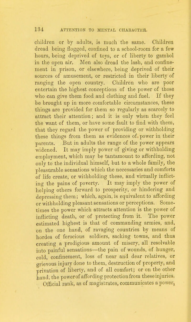 children or by adults, is much the same. Children dread being flogged, confined to a school-room for a few hours, being deprived of toys, or of liberty to gambol in the open air. Men also dread the lash, and confine- ment in prison, or elsewhere, being deprived of their sources of amusement, or restricted in their liberty of ranging the open country. Children who are poor entertain the highest conceptions of the power of those who can give them food and clothing and fuel. If they be brought up in more comfortable circumstances, these things are provided for them so regularly as scarcely to attract their attention; and it is only when they feel the want of them, or have some fault to find with them, that they regard the power of providing or withholding these things from them as evidences ofi power in their parents. But in adults the range of the power appears widened. It may imply power of giving or withholding employment, which may be tantamount to affording, not only to the individual himself, but to a whole family, the pleasurable sensations which the necessaries and comforts of life create, or withholding these, and virtually inflict- ing the pains of poverty. It may imply the power of helping others forward to prosperity, or hindering and depressing them; which, again, is equivalent to affording or withholding pleasant sensations or perceptions. Some- times the power which attracts attention is the power of inflicting death, or of protecting from it. The power estimated highest is that of commanding armies, and, on the one hand, of ravaging countries by means of hordes of ferocious soldiers, sacking towns, and thus creating a prodigious amount of misery, all resolvable into painful sensations—the pain of wounds, of hunger, cold, confinement, loss of near and dear relatives, or grievous injury done to them, destruction of property, and privation of liberty, and of all comfort; or on the other hand, the power of affording protection from these injuries. Official rank, as of magistrates, communicates a power,