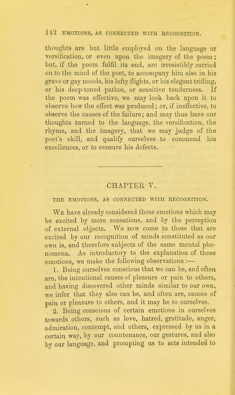 thoughts are but little employed on the language or versification, or even upon the imagery of the poem; but, if the poem fulfil its end, are irresistibly carried on to the mind of the poet, to accompany him also in his grave or gay moods, his lofty flights, or his elegant trifling, or his deep-toned pathos, or sensitive tenderness. If the poem was effective, we may look back upon it to observe how the effect was produced; or, if ineffective, to observe the causes of the failure; and may thus have our thoughts turned to the language, the versification, the rhyme, and the imagery, that we may judge of the poet's skill, and qualify ourselves to commend his excellences, or to censure his defects. CHAPTER'V. THE EMOTIONS, AS CONNECTED WITH RECOGNITION. We have already considered those emotions which may be excited by mere sensations, and by the perception of external objects. We now come to those that are excited by our recognition of minds constituted as our own is, and therefore subjects of the same mental phe- nomena. As introductory to the explanation of these emotions/ we make the following observations :— 1. Being ourselves conscious that we can be, and often are, the intentional causes of pleasure or pain to others, and having discovered other minds similar to our own, we infer that they also can be, and often are, causes of pain or pleasure to others, and it may be to ourselves. 2. Being conscious of certain emotions in ourselves towards others, such as love, hatred, gratitude, anger, admiration, contempt, and others, expressed by us in a certain way, by our countenance, our gestures, and also by our language, and prompting us to acts iutended to