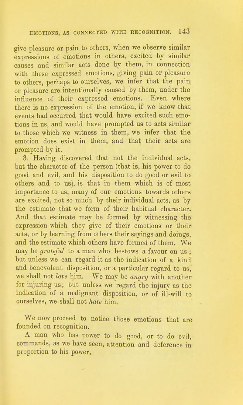 give pleasure or pain to others, when we observe similar expressions of emotions in others, excited by similar causes and similar acts done by them, in connection with these expressed emotions, giving pain or pleasure to others, perhaps to ourselves, we infer that the pain or pleasure are intentionally caused by them, under the influence of their expressed emotions. Even where there is no expression of the emotion, if we know that events had occurred that would have excited such emo- tions in us, and would have prompted us to acts similar to those which we witness in them, we infer that the emotion does exist in them, and that their acts are prompted by it. 3. Having discovered that not the individual acts, but the character of the person (that is, his power to do good and evil, and his disposition to do good or evil to others and to us), is that in them which is of most importance to us, many of our emotions towards others are excited, not so much by their individual acts, as by the estimate that we form of their habitual character. And that estimate may be formed by witnessing the expression which they give of their emotions or their acts, or by learning from others their sayings and doings, and the estimate which others have formed of them. We may be grateful to a man who bestows a favour on us ; but unless we can regard it as the indication of a kind and benevolent disposition, or a particular regard to us, we shall not love him. We may be angry with another for injuring us; but unless we regard the injury as the indication of a malignant disposition, or of ill-will to ourselves, we shall not hate him. We now proceed to notice those emotions that are founded on recognition. A man who has power to do good, or to do evil, commands, as we have seen, attention and deference in proportion to his power.