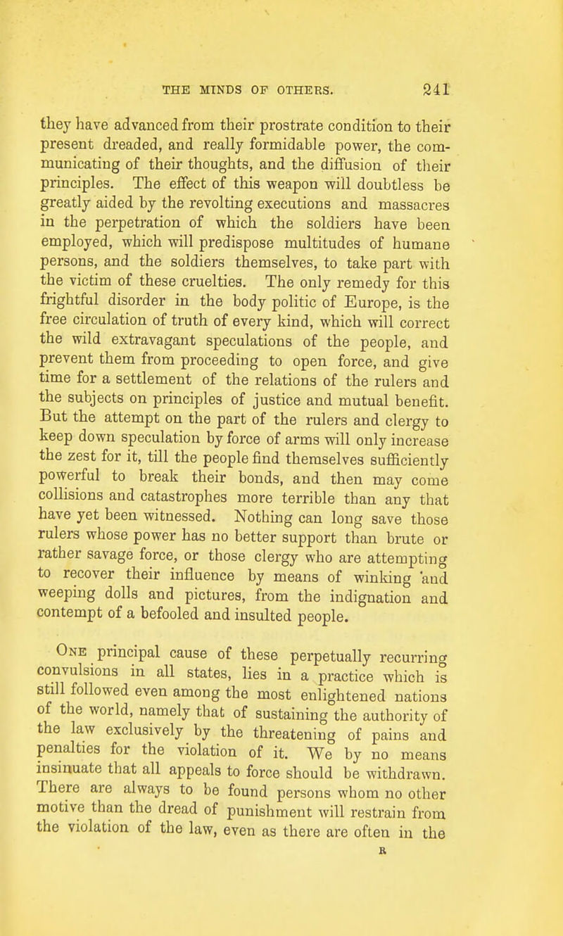 they have advanced from their prostrate condition to their present dreaded, and really formidable power, the com- municating of their thoughts, and the diffusion of their principles. The effect of this weapon will doubtless be greatly aided by the revolting executions and massacres in the perpetration of which the soldiers have been employed, which will predispose multitudes of humane persons, and the soldiers themselves, to take part with the victim of these cruelties. The only remedy for this frightful disorder in the body politic of Europe, is the free circulation of truth of every kind, which will correct the wild extravagant speculations of the people, and prevent them from proceeding to open force, and give time for a settlement of the relations of the rulers and the subjects on principles of justice and mutual benefit. But the attempt on the part of the rulers and clergy to keep down speculation by force of arms will only increase the zest for it, till the people find themselves sufficiently powerful to break their bonds, and then may come collisions and catastrophes more terrible than any that have yet been witnessed. Nothing can long save those rulers whose power has no better support than brute or rather savage force, or those clergy who are attempting to recover their influence by means of winking and weeping dolls and pictures, from the indignation and contempt of a befooled and insulted people. One principal cause of these perpetually recurring convulsions in all states, lies in a practice which is still followed even among the most enlightened nations of the world, namely that of sustaining the authority of the law exclusively by the threatening of pains and penalties for the violation of it. We by no means insinuate that all appeals to force should be withdrawn. There are always to be found persons whom no other motive than the dread of punishment will restrain from the violation of the law, even as there are often in the