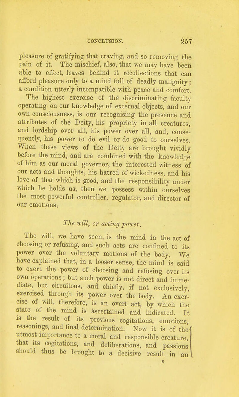 pleasure of gratifying that craving, and so removing the pain of it. The mischief, also, that we may have been able to effect, leaves behind it recollections that can afford pleasure only to a mind full of deadly malignity; a condition utterly incompatible with peace and comfort. The highest exercise of the discriminating faculty operating on our knowledge of external objects, and our own consciousness, is our recognising the presence and attributes of the Deity, his propriety in all creatures, and lordship over all, his power over all, and, conse- quently, his power to do evil or do good to ourselves. When these views of the Deity are brought vividly before the mind, and are combined with the knowledge of him as our moral governor, the interested witness of our acts and thoughts, his hatred of wickedness, and his love of that which is good, and the responsibility under which he holds us, then we possess within ourselves the most powerful controller, regulator, and director of our emotions. The will, or acting power. The will, we have seen, is the mind in the act of choosing or refusing, and such acts are confined to its power over the voluntary motions of the body. We have explained that, in a looser sense, the mind is said to exert the power of choosing and refusing over its own operations; but such power is not direct and imme- diate, but circuitous, and chiefly, if not exclusively, exercised through its power over the body. An exer- cise of will, therefore, is an overt act, by which the state of the mind is ascertained and indicated. It is the result of its previous cogitations, emotions, reasonings, and final determination. Now it is of the utmost importance to a moral and responsible creature, that its cogitations, and deliberations, and passions should thus be brought to a decisive result in an