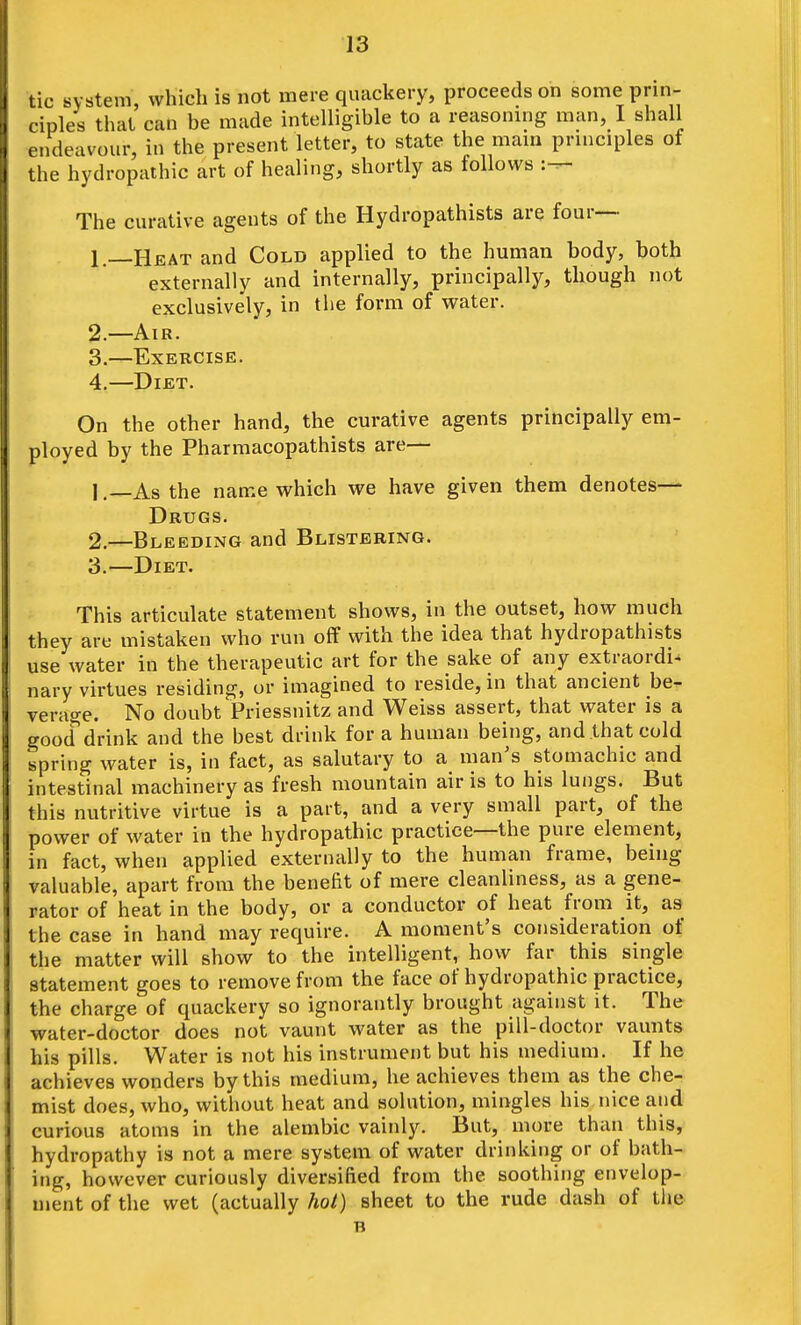 tic system, which is not mere quackery, proceeds on some prin- ciples that can be made intelligible to a reasoning man, I shall endeavour, in the present letter, to state the mam principles of the hydropathic art of healing, shortly as follows The curative agents of the Hydropathists are four—• 1. —Heat and Cold applied to the human body, both externally and internally, principally, though not exclusively, in the form of water. 2. —Air. 3. —Exercise. 4. —Diet. On the other hand, the curative agents principally em- ployed by the Pharmacopathists are— 1. —As the name which we have given them denotes— Drugs. 2. —Bleeding and Blistering. 3. —Diet. This articulate statement shows, in the outset, how much they are mistaken who run off with the idea that hydropathists use water in the therapeutic art for the sake of any extraordi- nary virtues residing, or imagined to reside, in that ancient be- verage. No doubt Priessnitz and Weiss assert, that water is a good drink and the best drink for a human being, and that cold spring water is, in fact, as salutary to a man's stomachic and intestinal machinery as fresh mountain air is to his lungs. But this nutritive virtue is a part, and a very small part, of the power of water in the hydropathic practice—the pure element, in fact, when applied externally to the human frame, being valuable, apart from the benefit of mere cleanliness, as a gene- rator of heat in the body, or a conductor of heat from it, as the case in hand may require. A moment's consideration of the matter will show to the intelligent, how far this single statement goes to remove from the face of hydropathic practice, the charge of quackery so ignorantly brought against it. The water-doctor does not vaunt water as the pill-doctor vaunts his pills. Water is not his instrument but his medium. If he achieves wonders by this medium, he achieves them as the che- mist does, who, without heat and solution, mingles his nice and curious atoms in the alembic vainly. But, more than this, hydropathy is not a mere system of water drinking or of bath- ing, however curiously diversified from the soothing envelop- ment of the wet (actually hoi) sheet to the rude dash of the B
