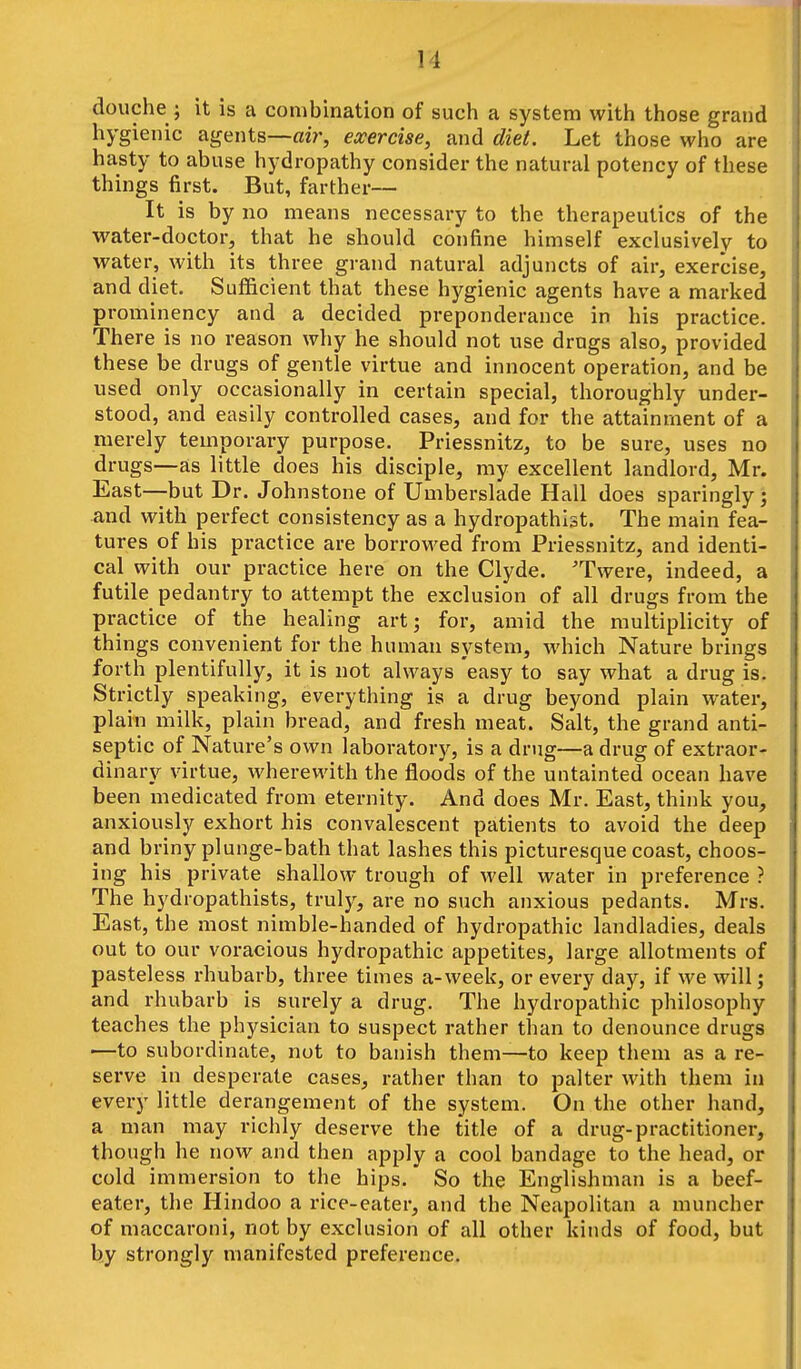 douche ; it is a combination of such a system with those grand hygienic agents—air, exercise, and diet. Let those who are hasty to abuse hydropathy consider the natural potency of these things first. But, farther— It is by no means necessary to the therapeutics of the water-doctor, that he should confine himself exclusively to water, with its three grand natural adjuncts of air, exercise, and diet. Sufficient that these hygienic agents have a marked prominency and a decided preponderance in his practice. There is no reason why he should not use drugs also, provided these be drugs of gentle virtue and innocent operation, and be used only occasionally in certain special, thoroughly under- stood, and easily controlled cases, and for the attainment of a merely temporary purpose. Priessnitz, to be sure, uses no drugs—as little does his disciple, my excellent landlord, Mr. East—but Dr. Johnstone of Umberslade Hall does sparingly; and with perfect consistency as a hydropathist. The main fea- tures of his practice are borrowed from Priessnitz, and identi- cal with our practice here on the Clyde. ^Twere, indeed, a futile pedantry to attempt the exclusion of all drugs from the practice of the healing art; for, amid the multiplicity of things convenient for the human system, which Nature brings forth plentifully, it is not always easy to say what a drug is. Strictly speaking, everything is a drug beyond plain water, plain milk, plain bread, and fresh meat. Salt, the grand anti- septic of Nature's own laboratory, is a drug—a drug of extraor- dinary virtue, wherewith the floods of the untainted ocean have been medicated from eternity. And does Mr. East, think you, anxiously exhort his convalescent patients to avoid the deep and briny plunge-bath that lashes this picturesque coast, choos- ing his private shallow trough of well water in preference ? The hydropathists, truly, are no such anxious pedants. Mrs. East, the most nimble-handed of hydropathic landladies, deals out to our voracious hydropathic appetites, large allotments of pasteless rhubarb, three times a-week, or every day, if we will j and rhubarb is surely a drug. The hydropathic philosophy teaches the physician to suspect rather than to denounce drugs —to subordinate, not to banish them—to keep them as a re- serve in desperate cases, rather than to palter with them in every little derangement of the system. On the other hand, a man may richly deserve the title of a drug-practitioner, though he now and then apply a cool bandage to the head, or cold immersion to the hips. So the Englishman is a beef- eater, the Hindoo a rice-eater, and the Neapolitan a muncher of maccaroni, not by exclusion of all other kinds of food, but by strongly manifested preference.