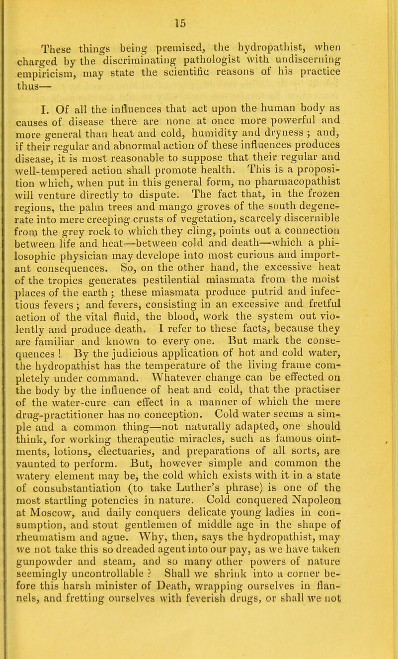 These things being premised, the hydropathist, when charged by the discriminating pathologist with undiscerning empiricism, may state the scientific reasons of his practice thus— I. Of all the influences that act upon the human body as causes of disease there are none at once more powerful and more general than heat and cold, humidity and dryness ; and, if their regular and abnormal action of these influences produces disease, it is most reasonable to suppose that their regular and well-tempered action shall promote health. This is a proposi- tion which, when put in this general form, no pharmacopathist will venture directly to dispute. The fact that, in the frozen regions, the palm trees and mango groves of the south degene- rate into mere creeping crusts of vegetation, scarcely discernible froui the grey rock to which they cling, points out a connection between life and heat—between cold and death—which a phi- losophic physician may develope into most curious and import- ant consequences. So, on the other hand, the excessive heat of the tropics generates pestilential miasmata from the moist places of the earth ; these miasmata produce putrid and infec- tious fevers; and fevers, consisting in an excessive and fretful action of the vital fluid, the blood, work the system out vio- lently and produce death. I refer to these facts, because they are familiar and known to every one. But mark the conse- quences ! By the judicious application of hot and cold water, the hydropathist has the temperature of the living frame com- pletely under command. Whatever change can be effected on the body by the influence of heat and cold, that the practiser of the water-cure can effect in a manner of which the mere drug-practitioner has no conception. Cold water seems a sini« pie and a common thing—not naturally adapted, one should think, for working therapeutic miracles, such as famous oint- ments, lotions, electuaries, and preparations of all sorts, are vaunted to perform. But, however simple and common the watery element may be, the cold which exists with it in a state of consubstantiation (to take Luther's phrase) is one of the most startling potencies in nature. Cold conquered Napoleon at Moscow, and daily conquers delicate young ladies in con- sumption, and stout gentlemen of middle age in the shape of rheumatism and ague. Why, then, says the hydropathist, may we not take this so dreaded agent into our pay, as Ave have taken gunpowder and steam, and so many other powers of nature seemingly uncontrollable ? Shall we shrink into a corner be- fore this harsh minister of Death, wrapping ourselves in flan- nels, and fretting ourselves with feverish drugs, or shall we not