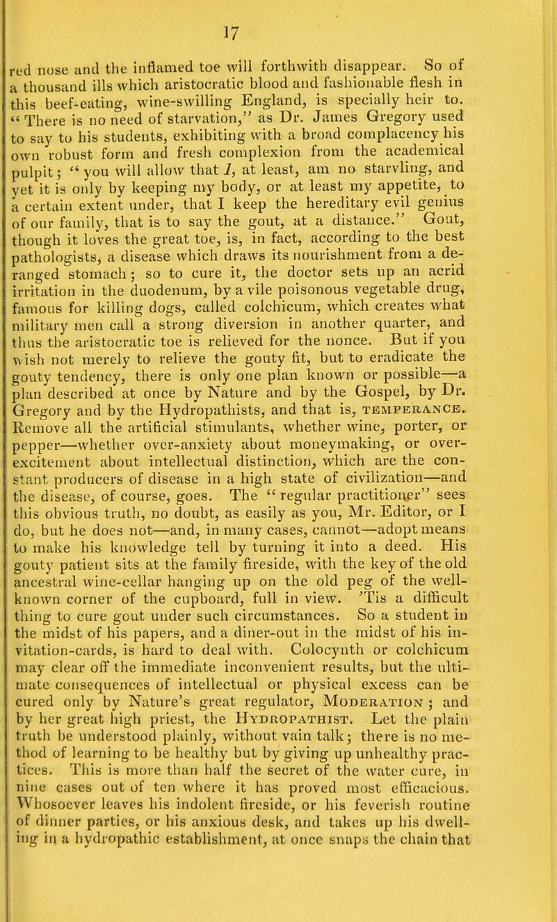 red nose and the inflamed toe will forthwith disappear. So of a thousand ills which aristocratic blood and fashionable flesh in this beef-eating, wine-swilling England, is specially heir to.  There is no need of starvation, as Dr. James Gregory used to say to his students, exhibiting with a broad complacency his own robust form and fresh complexion from the academical pulpit; '* you will allow that 7, at least, am no starvling, and yet it is only by keeping my body, or at least my appetite, to a certain extent under, that I keep the hereditary evil genius of our family, that is to say the gout, at a distance. Gout, though it loves the great toe, is, in fact, according to the best pathologists, a disease which draws its nourishment from a de- ranged stomach; so to cure it, the doctor sets up an acrid irritation in the duodenum, by a vile poisonous vegetable drug, famous for killing dogs, called colchicum, which creates what military men call a strong diversion in another quarter, and thus the aristocratic toe is relieved for the nonce. But if you wish not merely to relieve the gouty fit, but to eradicate the gouty tendency, there is only one plan known or possible—a plan described at once by Nature and by the Gospel, by Dr. Gregory and by the Hydropathists, and that is, temperance. Remove all the artificial stimulants, whether wine, porter, or pepper—whether over-anxiety about moneymaking, or over- excitement about intellectual distinction, which are the con- stant producei-s of disease in a high state of civilization—and the disease, of course, goes. The regular practitioner sees this obvious truth, no doubt, as easily as you, Mr. Editor, or I do, but he does not—and, in many cases, cannot—adopt means to make his knowledge tell by turning it into a deed. His gouty patient sits at the family fireside, with the key of the old ancestral wine-cellar hanging up on the old peg of the well- known corner of the cupboard, full in view. 'Tis a difficult thing to cure gout under such circumstances. So a student in the midst of his papers, and a diner-out in the midst of his in- vitation-cards, is hard to deal with. Colocynth or colchicum may clear ofi^ the immediate inconvenient results, but the ulti- mate consequences of intellectual or physical excess can be cured only by Nature's great regulator. Moderation ; and by her great high priest, the Hydropathist. Let the plain truth be understood plainly, without vain talk; there is no me- thod of learning to be healthy but by giving up unhealthy prac- tices. This is more than half the secret of the water cure, in nine cases out of ten where it has proved most efficacious. Wh osoever leaves his indolent fireside, or his feverish routine of dinner parties, or his anxious desk, and takes up his dwell- ing in a hydropathic establishment, at once snaps the chain that