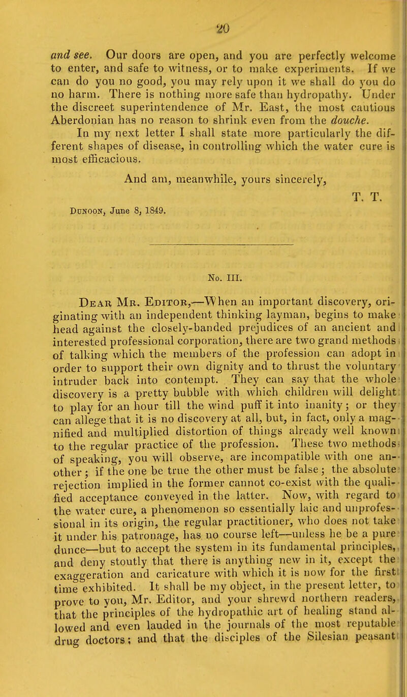 and see. Our doors are open, and you are perfectly welcome to enter, and safe to witness, or to make experiments. If we can do you no good, you may rely upon it we shall do you do no harm. There is nothing more safe than hydropathy. Under the discreet superintendence of Mr. East, the most cautious Aberdonian has no reason to shrink even from the douche. In my next letter I shall state more particularly the dif- ferent shapes of disease, in controlling which the water cure is most efficacious. And am, meanwhile, yours sincerely, T. T. Ddnoon, June 8j 1849. No. III. Dear Mb. Editor,—When an important discovery, ori^ ginating with an independent thinking layman, begins to make' head against the closely-banded prejudices of an ancient and I interested professional corporation, there are two grand methods i of talking which the members of the profession can adopt ini order to support their own dignity and to thrust the voluntary intruder back into contempt. They can say that the whole; discovery is a pretty bubble with which children will delight: to play for an hour till the wind puff it into inanity; or they- can allege that it is no discovery at all, but, in fact, only a mag-- nified and multiplied distortion of things already well knowni to the regular practice of the profession. These two methods5 of speaking, you will observe, are incompatible with one an-- other; if the one be true the other must be false; the absolute? rejection implied in the former cannot co-exist with the quali^- fied acceptance conveyed in the latter. Now, with regard to the water cure, a phenomenon so essentially laic and unprofes-- sional in its origin, the regular practitioner, who does not take> it under his patronage, has no course left—unless he be a pure? jmice—but to accept the system in its fundamental principles,, and deny stoutly that there is anything new in it, except the; exaggeration and caricature with which it is now for the firstt time exhibited. It shall be my object, in the present letter, to prove to you, Mr. Editor, and your shrewd northern readers,, that the principles of the hydropathic art of healing stand al- lowed and even lauded in the journals of the most reputable; drug doctors; and that the disciples of the Silesian peasantt