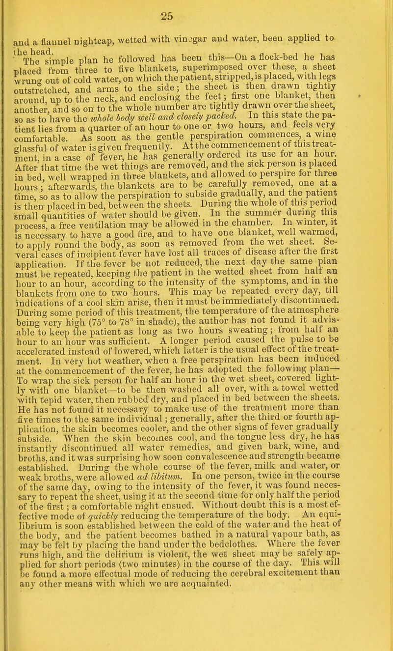 and a flauuel nightcap, wetted with vinegar and water, been applied to ■'^The^^imple plan he followed has been this—On a flock-bed he has placed from three to five blankets, superimposed over these, a sheet wruu<^ out of cold water, on which the patient, stripped is placed, with legs outsti°etched, and arms to the side; the sheet is then drawn tightly around, up to the neck, and enclosing the feet ; first one blanket, then anothe^, and so on to the whole number are tightly drawn over the sheet, so as to have the whole body loell and closely packed. In this state the pa- tient lies from a quarter of an hour to one or two hours, and feels very comfortable. As soon as the gentle perspiration commences a wine glassful of water is given frequently. At the commencement of this treat- ment, in a case of fever, he has generally ordered its use for an hour. After that time the wet things are removed, and the sick person is placed in bed, well wrapped in three blankets, and allowed to perspire for three hours; afterwards, the blankets are to be carefully removed one at a time, so as to allow the perspiration to subside gradually, and the patient is then- placed in bed, between the sheets. During the whole of this period small quantities of water should be given. In the summer during this process, a free ventilation may be allowed in the chamber. In winter, it is necessary to have a good fire, and to have one blanket, well warmed, to apply round the body, as soon as removed from the wet sheet. Se- veral cases of incipient fever have lost all traces of disease after the first application. If the fever be not reduced, the next day the same plan must be repeated, keeping the patient in the wetted sheet from half an hour to an hour, according to the intensity of the symptoms, and m the blankets from one to two hours. This may be repeated every day, till indications of a cool skin arise, then it must be immediately discontinued. During some period of this treatment, the temperature of the atmosphere being very high (75° to 78° in shade), the author has not found it advis- able to keep the patient as long as two hours sweating; from half an hour to an hour was suflicient. A longer period caused the pulse to be accelerated instead of lowered, which latter is the usual effect of the treat- ment. In very hot weather, when a free perspiration has been induced at the commencement of the fever, he has adopted the following plan- To wrap the sick person for half an hour in the wet sheet, covered light- ly with one blanket—to be then washed all over, with a towel wetted with tepid water, then rubbed dry, and placed in bed between the sheets. He has not found it necessary to make use of the treatment more than five times to the same individual; generally, after the third or fourth ap- plication, the skin becomes cooler, and the other signs of fever gradually subside. When the skin becomes cool, and the tongue less dry, he has instantly discontinued all water remedies, and given bark, wine, and broths, and it was surprising how soon convalescence and strength became established. During the whole course of the fever, milk and water, or weak broths, were allowed ad libitum. In one person, twice in the course of the same day, owing to the intensity of the fever, it was found neces- sary to repeat the sheet, using it at the second time for only half the period of the first; a comfortable night ensued. Without doubt this is a most ef- fective mode of quickly reducing the temperature of the body. An equi- librium is soon established between the cold of the water and the heat of the body, and the patient becomes bathed in a natural vapour bath, as may be felt by placing the hand under the bedclothes. Where the fever runs high, and the delirium is violent, the wet sheet may be safely ap- plied for short periods (two minutes) in the course of the day. This will be found a more effectual mode of reducing the cerebral excitement than any other means with which we are acquainted.