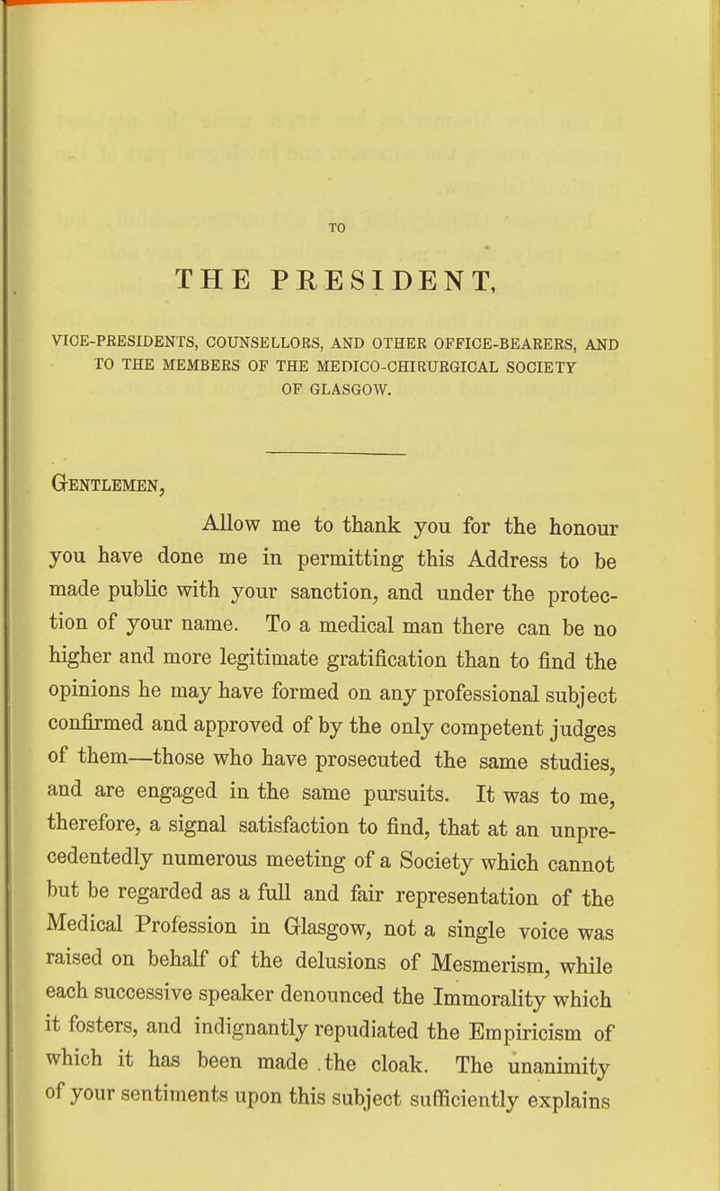 THE PRESIDENT, VICE-PRESIDENTS, COUNSELLORS, AND OTHER OFFICE-BEARERS, AND TO THE MEMBERS OF THE MEDICO-CHIRURGICAL SOCIETY OF GLASGOW. GrENTLEMEN, Allow me to thank you for the honour you have done me in permitting this Address to be made public with your sanction, and under the protec- tion of your name. To a medical man there can be no higher and more legitimate gratification than to find the opinions he may have formed on any professional subject confirmed and approved of by the only competent judges of them—those who have prosecuted the same studies, and are engaged in the same pursuits. It was to me, therefore, a signal satisfaction to find, that at an unpre- cedentedly numerous meeting of a Society which cannot but be regarded as a full and fair representation of the Medical Profession in Glasgow, not a single voice was raised on behalf of the delusions of Mesmerism, while each successive speaker denounced the Immorality which it fosters, and indignantly repudiated the Empiricism of which it has been made .the cloak. The unanimity of your sentiments upon this subject sufficiently explains