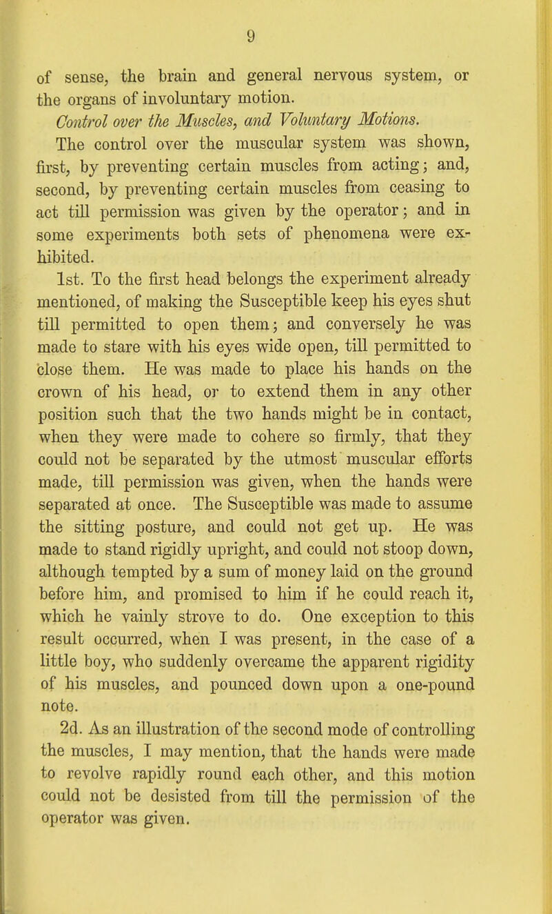 of sense, the brain and general nervous system, or the organs of involuntary motion. Control over the Muscles, and Voluntary Motions. The control over the muscular system was shown, first, by preventing certain muscles from acting; and, second, by preventing certain muscles from ceasing to act till permission was given by the operator; and in some experiments both sets of phenomena were ex- hibited. 1st. To the first head belongs the experiment already mentioned, of making the Susceptible keep his eyes shut till permitted to open them; and conversely he was made to stare with his eyes wide open, till permitted to close them. He was made to place his hands on the crown of his head, or to extend them in any other position such that the two hands might be in contact, when they were made to cohere so firmly, that they could not be separated by the utmost muscular efforts made, till permission was given, when the hands were separated at once. The Susceptible was made to assume the sitting posture, and could not get up. He was made to stand rigidly upright, and could not stoop down, although tempted by a sum of money laid on the ground before him, and promised to him if he could reach it, which he vainly strove to do. One exception to this result occurred, when I was present, in the case of a little boy, who suddenly overcame the apparent rigidity of his muscles, and pounced down upon a one-pound note. 2d. As an illustration of the second mode of controlling the muscles, I may mention, that the hands were made to revolve rapidly round each other, and this motion could not be desisted from till the permission of the operator was given.