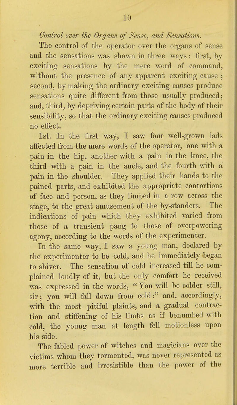 Control over the Organs of Sense, and Sensations. The control of the operator over the organs of sense and the sensations was shown in three ways: first, by exciting sensations by the mere word of command, without the presence of any apparent exciting cause ; second, by making the ordinary exciting causes produce sensations quite different from those usually produced; and, thirds by depriving certain parts of the body of their sensibility, so that the ordinary exciting causes produced no effect. 1st. In the first way, I saw four well-grown lads affected from the mere words of the operator, one with a pain in the hip, another with a pain in the knee, the third with a pain in the ancle, and the fourth with a pain in the shoulder. They applied their hands to the pained parts, and exhibited the appropriate contortions of face and person, as they limped in a row across the stage, to the great amusement of the by-standers. The indications of pain which they exhibited varied from those of a transient pang to those of overpowering agony, according to the words of the experimenter. In the same way, I saw a young man, declared by the experimenter to be cold, and he immediately began to shiver. The sensation of cold increased till he com- plained loudly of it, but the only comfort he received was expressed in the words,  You will be colder still, sir; you will fall down from cold: and, accordingly, with the most pitiful plaints, and a gradual contrac- tion and stiffening of his limbs as if benumbed with cold, the young man at length fell motionless upon his side. The fabled power of witches and magicians over the victims whom they tormented, was never represented as more terrible and irresistible than the power of the