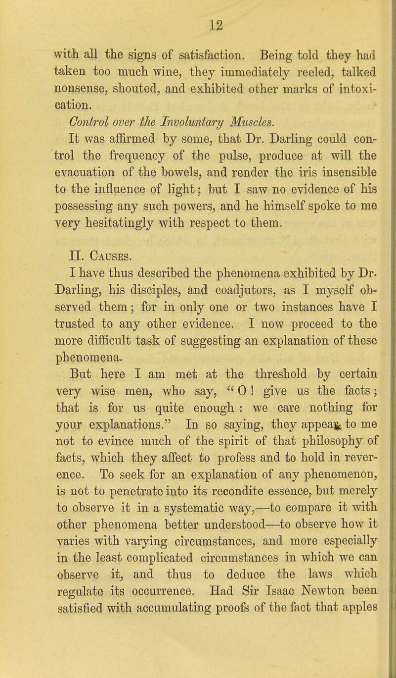 with all the signs of satisfaction. Being told they had taken too much wine, they immediately reeled, talked nonsense, shouted, and exhibited other marks of intoxi- cation. Control over the Involuntary Muscles. It was affirmed by some, that Dr. Darling could con- trol the frequency of the pulse, produce at will the evacuation of the bowels, and render the iris insensible to the influence of light; but I saw no evidence of his possessing any such powers, and he himself spoke to me very hesitatingly with respect to them. n. Causes. I have thus described the phenomena exhibited by Dr. Darling, his disciples, and coadjutors, as I myself ob- served them; for in only one or two instances have I trusted to any other evidence. I now proceed to the more difficult task of suggesting an explanation of these phenomena. But here I am met at the threshold by certain very wise men, who say,  0! give us the facts; that is for us quite enough : we care nothing for your explanations. In so saying, they appeal^ to me not to evince much of the spirit of that philosophy of facts, which they affect to profess and to hold in rever- ence. To seek for an explanation of any phenomenon, is not to penetrate into its recondite essence, but merely to observe it in a systematic way,—to compare it with other phenomena better understood—to observe how it varies with varying circumstances, and more especially in the least complicated circumstances in which we can observe it, and thus to deduce the laws which regulate its occurrence. Had Sir Isaac Newton been satisfied with accumulating proofs of the fact that apples