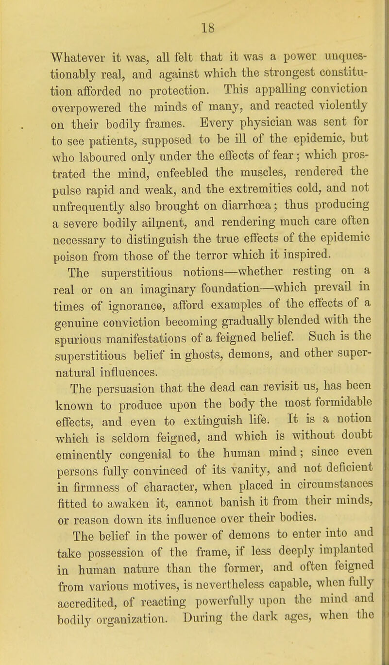 Whatever it was, all felt that it was a power unques- tionably real, and against which the strongest constitu- tion afforded no protection. This appalling conviction overpowered the minds of many, and reacted violently on their bodily frames. Every physician was sent for to see patients, supposed to be ill of the epidemic, but who laboured only under the effects of fear; which pros- trated the mind, enfeebled the muscles, rendered the pulse rapid and weak, and the extremities cold, and not unfrequently also brought on diarrhoea; thus producing a severe bodily ailment, and rendering much care often necessary to distinguish the true effects of the epidemic poison from those of the terror which it inspired. The superstitious notions—whether resting on a real or on an imaginary foundation—which prevail in times of ignorance, afford examples of the effects of a genuine conviction becoming gradually blended with the spurious manifestations of a feigned belief. Such is the superstitious belief in ghosts, demons, and other super- natural influences. The persuasion that the dead can revisit us, has been known to produce upon the body the most formidable effects, and even to extinguish life. It is a notion which is seldom feigned, and which is without doubt eminently congenial to the human mind; since even persons fully convinced of its vanity, and not deficient in firmness of character, when placed in circumstances fitted to awaken it, cannot banish it from their minds, or reason down its influence over their bodies. The belief in the power of demons to enter into and take possession of the frame, if less deeply implanted in human nature than the former, and often feigned from various motives, is nevertheless capable, when fully accredited, of reacting powerfully upon the mind and bodily organization. During the dark ages, when the