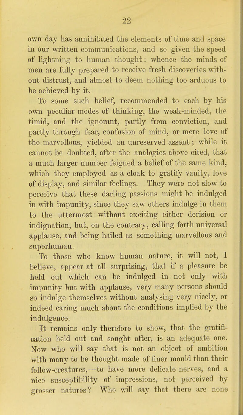 own day has annihilated the elements of time and space in our written communications, and so given the speed of lightning to human thought: whence the minds of men are fully prepared to receive fresh discoveries with- out distrust, and almost to deem nothing too arduous to be achieved by it. To some such belief, recommended to each by his own peculiar modes of thinking, the weak-minded, the timid, and the ignorant, partly from conviction, and partly through fear, confusion of mind, or mere love of the marvellous, yielded an unreserved assent; while it cannot be doubted, after the analogies above cited, that a much larger number feigned a belief of the same kind, which they employed as a cloak to gratify vanity, love of display, and similar feelings. They were not slow to perceive that these darling passions might be indulged in with impunity, since they saw others indulge in them to the uttermost without exciting either derision or indignation, but, on the contrary, calling forth universal applause, and being hailed as something marvellous and superhuman. To those who know human nature, it will not, I believe, appear at all surprising, that if a pleasure be held out which can be indulged in not only with impunity but with applause, very many persons should so indulge themselves without analysing very nicely, or indeed caring much about the conditions implied by the indulgence. It remains only therefore to show, that the gratifi- cation held out and sought after, is an adequate one. Now who will say that is not an object of ambition with many to be thought made of finer mould than their fellow-creatures,—to have more delicate nerves, and a nice susceptibility of impressions, not perceived by grosser natures? Who will say that there are none