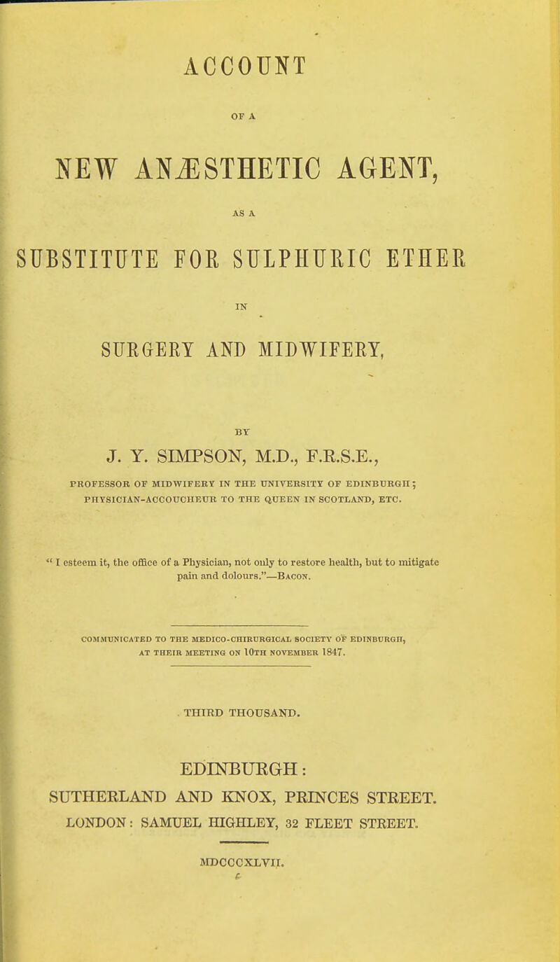 ACCOUNT OF A NEW ANJISTHETIC AGENT, AS A SUBSTITUTE FOR SULPHURIC ETHER IN SUEGERY AND MIDWIFERY, BY J. Y. SIMPSON, M.D., F.R.S.E., PROFESSOR OF MIDWIFERY IN THE UNIVERSITY OF EDINBURGH; PHYSICIAN-ACCOUCHEUR TO THE QUEEN IN SCOTLAND, ETC.  I esteem it, the office of a Physician, not only to restore health, but to mitigate pain and dolours.—Bacon. COMMUNICATED TO THE MEDICO-CHIKDRGICAL SOCIETY OF EDINBUUGn, AT THEIR MEETING ON IOtH NOVEMBER 1847. . THIRD THOUSAND. EDINBUEGH: SUTHERLAND AND KNOX, PRINCES STREET. LONDON: SAMUEL HIGHLEY, 32 FLEET STREET. MDCCCXLVir.