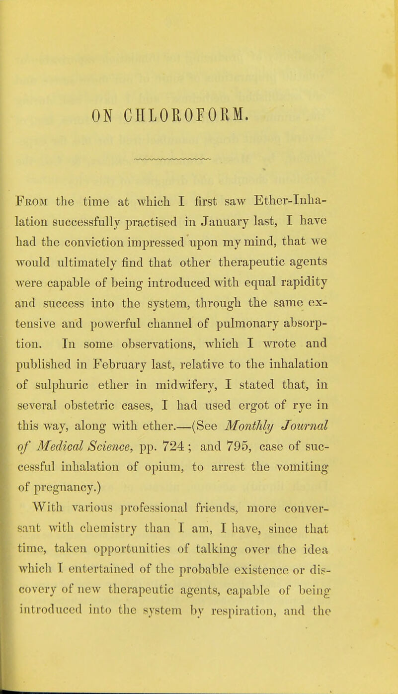 ON CHLOROFORM. From the time at which I first saw Ether-Inha- lation successfully practised in January last, I have had the conviction impressed upon my mind, that we would ultimately find that other therapeutic agents were capable of being introduced with equal rapidity and success into the system, through the same ex- tensive and powerful channel of pulmonary absorp- tion. In some observations, which I wrote and published in February last, relative to the inhalation of sulphuric ether in midwifery, I stated that, in several obstetric cases, I had used ergot of rye in this way, along with ether.—(See Monthly Journal of Medical Science, pp. 724 ; and 795, case of suc- cessful inhalation of opium, to arrest the vomiting of pregnancy.) With various professional friends, more conver- sant with chemistry than I am, I have, since that time, taken opportunities of talking over the idea which I entertained of the probable existence or dis- covery of new therapeutic agents, capable of being introduced into the system by respiration, and the